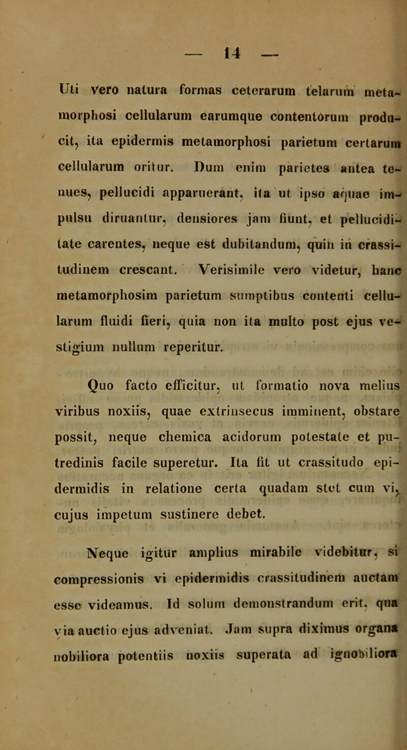 Uti vero natura formas ceterarum telarum meta- morphosi cellularum earumque contentorum produ- cit, ita epidermis metamorphosi parietum certarum cellularum oritur. Dum enim parietes antea te- nues, pellucidi apparuerant, ita ut ipso aquae im- pulsu diruantur, densiores jam fiunt, et pellucidi— late carentes, neque est dubitandum, quin in crassi- tudinem crescant. Verisimile vero videtur, hanc metamorphosim parietum sumptibus contenti cellu- larum fluidi fieri, quia non ita multo post ejus ve- stigium nullum reperitur. Quo facto efficitur, ut formatio nova melius viribus noxiis, quae extrinsecus imminent, obstare possit, neque chemica acidorum potestate et pu- tredinis facile superetur. Ita fit ut crassitudo epi- dermidis in relatione certa quadam stet cum vi,, cujus impetum sustinere debet. Neque igitur amplius mirabile videbitur, si compressionis vi epidermidis crassitudinem auctam esse videamus. Id solum demonstrandum erit, qua via auctio ejus adveniat. Jam supra diximus organa nobiliora potentiis noxiis superata ad ignobiliora