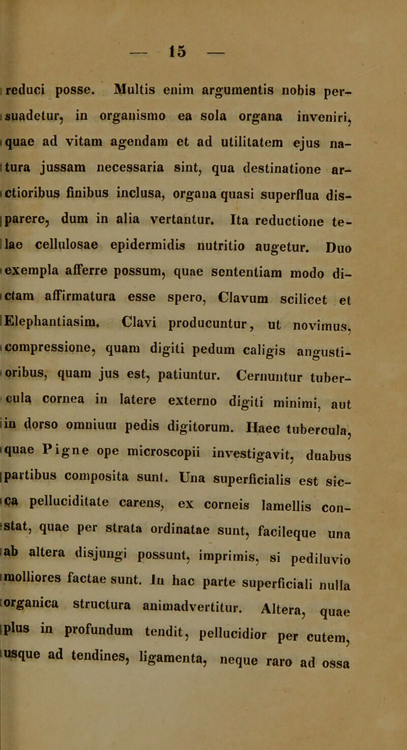 reduci posse. Multis enim argumentis nobis per- suadetur, in organismo ea sola organa inveniri, iquae ad vitam agendam et ad utilitatem ejus na- itura jussam necessaria sint, qua destinatione ar- i ctioribus finibus inclusa, organa quasi superflua dis- i parere, dum in alia vertantur. Ita reductione te- lae cellulosae epidermidis nutritio augetur. Duo -exempla afferre possum, quae sententiam modo di- aetam affirmatura esse spero, Clavum scilicet et lElephantiasim. Clavi producuntur, ut novimus, compressione, quam digiti pedum caligis angusti- oribus, quam jus est, patiuntur. Cernuntur tuber- cula cornea in latere externo digiti minimi, aut in dorso omniuux pedis digitorum. Haec tubercula, iquae Pigne ope microscopii investigavit, duabus jpartibus composita sunt. Una superficialis est sic- ica pelluciditate carens, ex corneis lamellis con- stat, quae per strata ordinatae sunt, facileque una ab altera disjungi possunt, imprimis, si pediluvio i molliores factae sunt. Iu hac parte superficiali nulla organica structura animadvertitur. Altera, quae iplus in profundum tendit, pellucidior per cutem, usque ad tendines, ligamenta, neque raro ad ossa