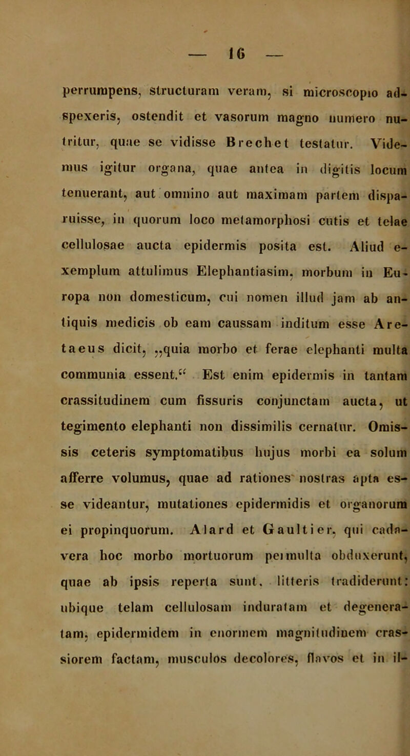 perrumpens, structuram veram, si microscopio ad- spexeris, ostendit et vasorum magno numero nu- tritur, quae se vidisse Brechet testatur. Vide- mus igitur organa, quae antea in digitis locum tenuerant, aut omnino aut maximam pariem dispa- ruisse, in quorum loco metamorphosi cutis et telae cellulosae aucta epidermis posita est. Aliud e- xemplum attulimus Elephantiasim, morbum in Eu- ropa non domesticum, cui nomen illud jam ab an- tiquis medicis ob eam caussam inditum esse A re- ta eu s dicit, „quia morbo et ferae elephanti multa communia essent. “ Est enim epidermis in tantam crassitudinem cum fissuris conjunctam aucta, ut tegimento elephanti non dissimilis cernatur. Omis- sis ceteris symptomatibus hujus morbi ea solum afferre volumus, quae ad rationes nostras apta es- se videantur, mutationes epidermidis et organorum ei propinquorum. Alard et Gaultier, qui cada- vera hoc morbo mortuorum peimulta obduxerunt, quae ab ipsis reperta sunt, litteris tradiderunt: ubique telam cellulosam induratam et degenera- tam, epidermidem in enormem magnitudinem cras- siorem factam, musculos decolores, flavos et in il-