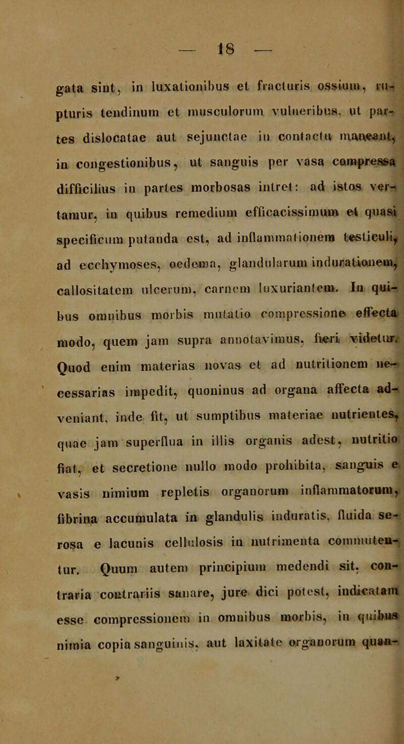 gata sint, in luxationibus et fracturis ossium, ru- pturis tendinum et musculorum vulneribus, ut par- tes dislocatae aut sejunctae in contactu maneant, in congestionibus, ut sanguis per vasa compressa difficilius in partes morbosas intret: ad istos ver- tamur, in quibus remedium efficacissimum et quasi specificum putanda est, ad inflammationem testiculi, ad ecchymoses, oedema, glandularum in ducationem, callositatem ulcerum, carnem luxuriantem. In qui- bus omnibus morbis mutatio compressione effecta modo, quem jam supra annotavimus, fieri videtur. Quod enim materias novas et ad nutritionem ne- cessarias impedit, quoninus ad organa affecta ad- veniant, inde fit, ut sumptibus materiae nutrientes, quae jam superflua in illis organis adest, nutritio fiat, et secretione nullo modo prohibita, sanguis e vasis nimium repletis organorum inflammatorum, fibrina accumulata in glandulis induratis, fluida se- rosa e lacunis cellulosis in nutrimenta commuten- tur. Quum autem principium medendi sit, con- traria contrariis sanare, jure dici potest, indicatam esse compressionem in onmibus morbis, in quibus nimia copia sanguinis, aut laxitate organorum quau- 7