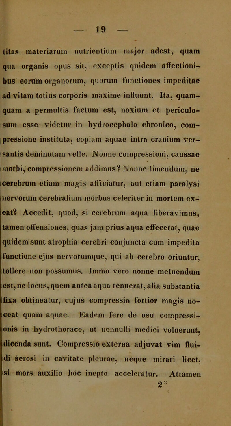 titas materiarum nutrientium major adest, quam qua organis opus sit, exceptis quidem affectioni- bus eorum organorum, quorum functiones impeditae ad vitam totius corporis maxime influunt. Ita, quam- quam a permultis factum est, noxium et periculo- sum esse videtur in hydrocephalo chronico, com- pressione instituta, copiam aquae intra cranium ver- santis deminutam velle. Nonne compressioni, caussae i morbi, compressionem addimus? Nonne timendum, ne cerebrum etiam magis afficiatur, aut etiam paralysi nervorum cerebralium morbus celeriter in mortem ex- eat? Accedit, quod, si cerebrum aqua liberavimus, tamen offensiones, quas jam prius aqua effecerat, quae quidem sunt atrophia cerebri conjuncta cum impedita functione ejus nervorumque, qui ab cerebro oriuntur, tollere non possumus, Jmmo vero nonne metuendum est, ne locus, quem antea aqua tenuerat, alia substantia fixa obtineatur, cujus compressio fortior magis no- ceat quam aquae. Eadem fere de usu compressi- onis in hydrothorace, ut nonnulli medici voluerunt, dicenda sunt. Compressio externa adjuvat vim flui- di serosi in cavitate pleurae, neque mirari licet, si mors auxilio hoc inepto acceleratur. Attamen 2*