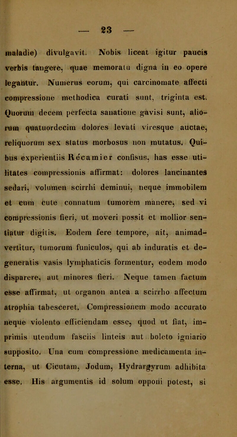 maladie) divulgavit. Nobis liceat igitur paucis verbis tangere, quae memoratu digna in eo opere legantur. Numerus eorum, qui carcinomate affecti compressione methodica curati sunt, triginta est. Quorum decem perfecta sanatione gavisi sunt, alio- rum quatuordecim dolores levati viresque auctae, reliquorum sex status morbosus non mutatus. Qui- bus experientiis Recamier confisus, has esse uti- litates compressionis affirmat: dolores lancinantes sedari, volumen scirrhi deminui, neque immobilem et cum cule connatum tumorem manere, sed vi compressionis fieri, ut moveri possit et mollior sen- tiatur digitis. Eodem fere tempore, ait, animad- vertitur, tumorum funiculos, qui ab induratis et de- generatis vasis lymphaticis formentur, eodem modo disparere, aut minores fieri. Neque tamen factum esse affirmat, ut organon antea a scirrho affectum atrophia tabesceret. Compressionem modo accurato neque violento efficiendam esse, quod ut fiat, im- primis utendum fasciis linteis aut boleto igniario supposito. Una cum compressione medicamenta in- terna, ut Cicutam, Jodum, Hydrargyrum adhibita esse. His argumentis id solum opponi potest, si
