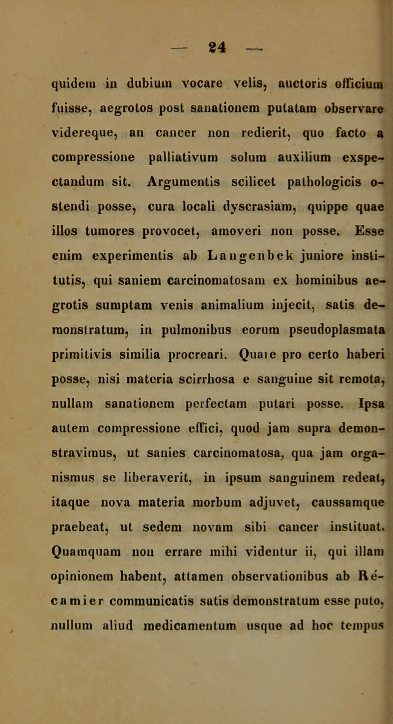 quidem in dubium vocare velis, auctoris officium fuisse, aegrotos post sanationem putatam observare videreque, an cancer non redierit, quo facto a compressione pallialivum solum auxilium exspe- ctandum sit. Argumentis scilicet pathologicis o- slendi posse, cura locali dyscrasiam, quippe quae illos tumores provocet, amoveri non posse. Esse enim experimentis ab Langenbek juniore insti- tutis, qui saniem carcinomatosam ex hominibus ae- grotis sumptam venis animalium injecit, satis de- monstratum, in pulmonibus eorum pseudoplasmata primitivis similia procreari. Quaie pro certo haberi posse, nisi materia scirrhosa e sanguine sit remota, nullam sanationem perfectam putari posse. Ipsa autem compressione effici, quod jam supra demon- stravimus, ut sanies carcinomatosa, qua jam orga- nismus se liberaverit, in ipsum sanguinem redeat, itaque nova materia morbum adjuvet, caussamque praebeat, ut sedem novam sibi caucer instituat. Quamquam non errare mihi videntur ii, qui illam opinionem habent, attamen observationibus ab Re- camier communicatis satis demonstratum esse puto, nullum aliud medicamentum usque ad hoc tempus