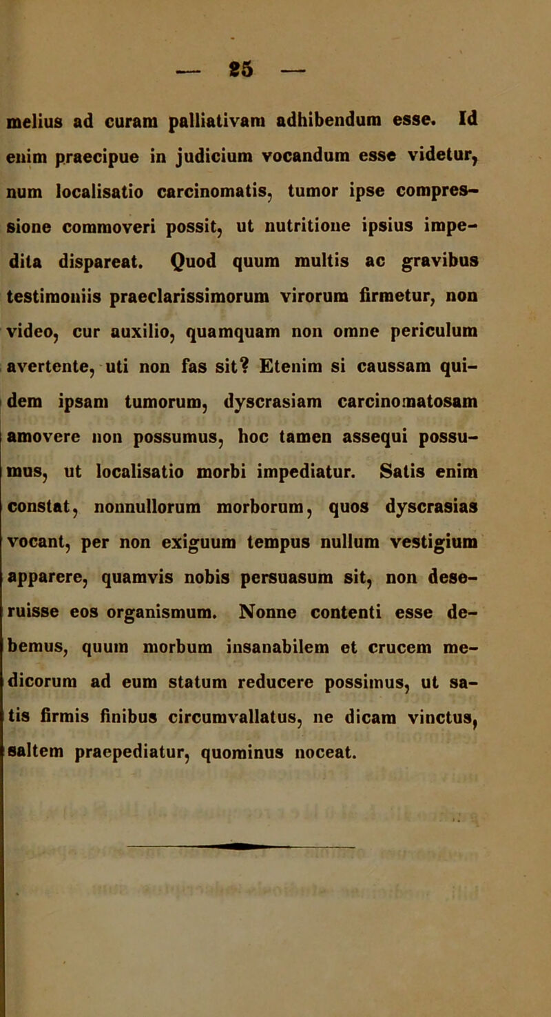 melius ad curam palliativam adhibendum esse. Id enim praecipue in judicium vocandum esse videtur, num localisatio carcinomatis, tumor ipse compres- sione commoveri possit, ut nutritione ipsius impe- dita dispareat. Quod quum multis ac gravibus testimoniis praeclarissimorum virorum firmetur, non video, cur auxilio, quamquam non omne periculum avertente, uti non fas sit? Etenim si caussam qui- dem ipsam tumorum, dyscrasiam carcinomatosam amovere non possumus, hoc tamen assequi possu- mus, ut localisatio morbi impediatur. Satis enim constat, nonnullorum morborum, quos dyscrasias vocant, per non exiguum tempus nullum vestigium apparere, quamvis nobis persuasum sit, non dese- ruisse eos organismum. Nonne contenti esse de- bemus, quum morbum insanabilem et crucem me- dicorum ad eum statum reducere possimus, ut sa- tis firmis finibus circumvallatus, ne dicam vinctus, saltem praepediatur, quominus noceat.