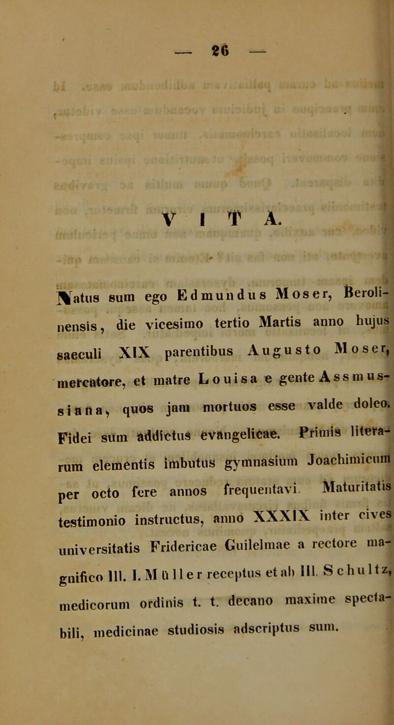 V I T A. . ; : v . -* I patiis sum ego E d mundus Mos er, Beroli- nensis, die vicesimo tertio Martis anno hujus saeculi XIX parentibus Augusto Moser, mercatore, et matre Louisa e gente Assmus- s j a n a, quos jam mortuos esse valde doleo. Fidei sum addictus evangelicae. Primis litera- rum elementis imbutus gymnasium Joachimicum per octo fere annos frequentavi. Maturitatis testimonio instructus, anno XXXIX inter cives universitatis Fridericae Guilelmae a rectore ma- gnifico 111. I. M li 11 er receptus et ab III. Se hui tz, medicorum ordinis t. t. decano maxime specta- bili, medicinae studiosis adscriptus sum.