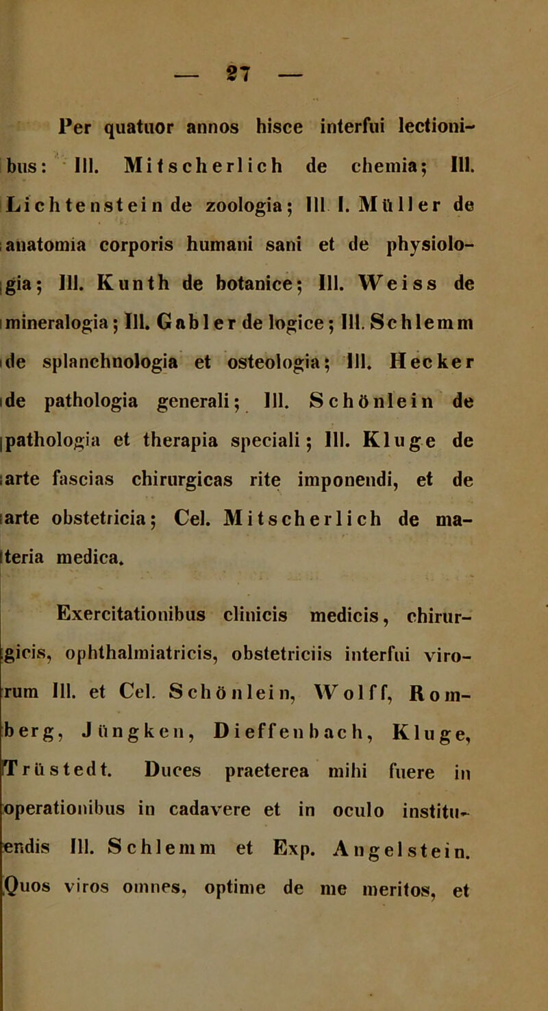 Per quatuor annos hisce interfui lectioni- bus: III. Mitscherlich de chemia; 111. Lichtenstein de zoologia; 1111. Mtt 11 er de anatomia corporis humani sani et de physiolo- gia; 111. Kunth de botanice; 111. Weiss de i mineralogia; 111. G a b 1 e r de logice; 111. S c h 1 e m m ide splanchnologia et osteologia; 111. Hecker i de pathologia generali; III. Schdnlein de jpathologia et therapia speciali; III. Kluge de ;arte fascias chirurgicas rite imponendi, et de [arte obstetricia; Cei. Mitscherlich de ma- tteria medica. Exercitationibus clinicis medicis, chirur- gicis, ophthalmiatricis, obstetriciis interfui viro- rum 111. et Cei. Schonlein, Wolff, Rom- berg, Jiingken, Dieffenbach, Kluge, ITrilstedt. Duces praeterea mihi fuere in operationibus in cadavere et in oculo institu- endis 111. Schlemm et Exp. A ng eis te in. Quos viros omnes, optime de me meritos, et