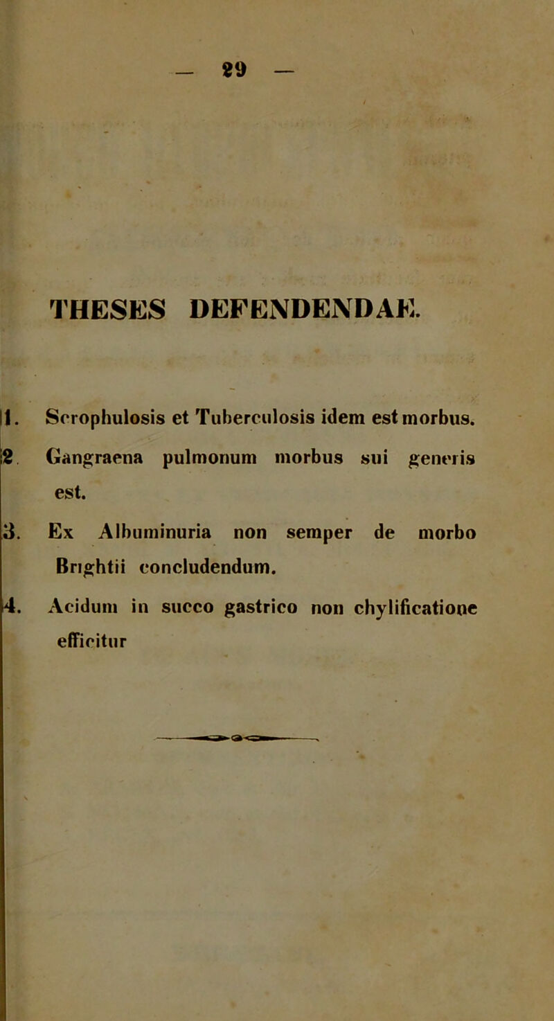89 THESES DEFENDENDAE. I|. Scrophulosis et Tuberculosis idem est morbus. 2 Gangraena pulmonum morbus sui generis est. 3. Ex Albuminuria non semper de morbo Brightii concludendum. 14. Acidum in succo gastrico non chylificatiooe efficitur