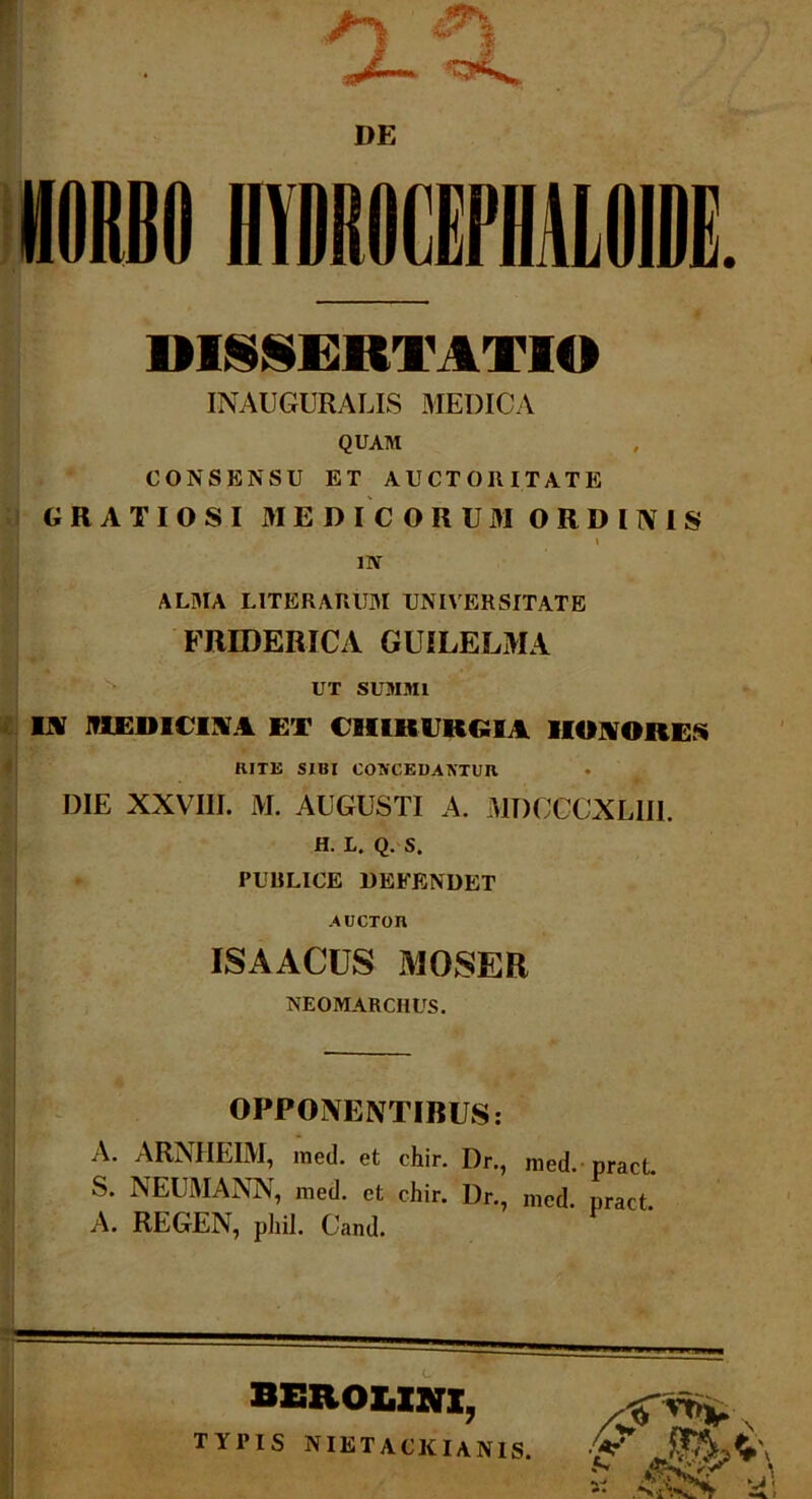 DE DISSERTATIO INAUGURALIS MEDICA QUAM CONSENSU ET AUCTORITATE GRATIOSI MEDICORUM ORDI1V1S \ 1IV ALMA LITER ARUM UNIVERSITATE FRIDERICA GUILELMA UT SUMMI IX MKIHt IM ET CHIRUKGU HONORES RITE SIBI CONCEDANTUR DIE XXVIII. M. AUGUSTI A. MDCCCXL1II. H. L. Q. S. PUBLICE DEFENDET AUCTOn ISAACUS MOSER NEOMARCIIUS. OPPONENTIBUS: A. ARNHEIM, med. et chir. Dr., med.pract S. NEUMANN, med. et chir. Dr., nied. pract. A. REGEN, pliil. Cand. BEROZ.ZNZ, TYPIS NIETACKIAN1S.