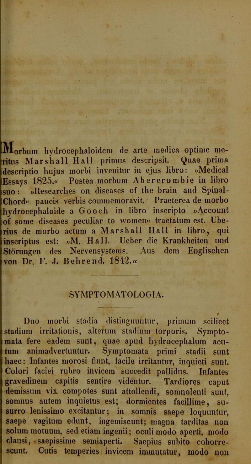 \ :ct M-orbum hydrocephaloidem de arte medica optime me- ritus Marshall Hali primus descripsit. Quae prima descriptio hujus morbi invenitur in ejus libro: «Medical Essays 1825.« Postea morbum Abercrombie in libro suo: «Researches on diseases of the brain and Spinal- Chord« paucis verbis commemoravit. Praeterea de morbo hydrocephaloide a Gooch in libro inscripto «Account of some diseases peculiar to women« tractatum est. Ube- rius de morbo actum a Marshall Hali in libro, qui inscriptus est: »M. Hali. Ueber die Krankheiten und Storungen des Nervensystems. Aus dem Englischen von Dr. F. J. Behrend. 1842.« SYMPTO M ATOLOGIA. Duo morbi stadia distinguuntur, primum scilicet stadium irritationis, alterum stadium torporis. Sympto- mata fere eadem sunt, quae apud hydrocephalurn acu- tum animadvertuntur. Symptomata primi stadii sunt haec: Infantes morosi fiunt, facile irritantur, inquieti sunt. Colori faciei rubro invicem succedit pallidus. Infantes gravedinem capitis sentire videntur. Tardiores caput demissum vix compotes sunt attollendi, somnolenti sunt, somnus autem inquietus est; dormientes facillime, su- surro lenissimo excitantur; in somnis saepe loquuntur, saepe vagitum edunt, ingemiscunt; magna tarditas non solum motuum, sed etiam ingenii; oculi modo aperti, modo clausi, saepissime semiaperti. Saepius subito cohorre- scunt. Cutis temperies invicem immutatur, modo non