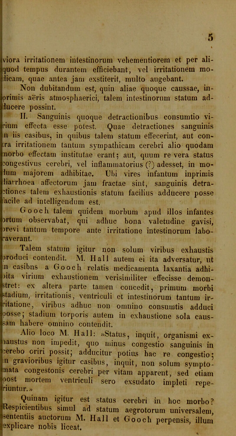 viora irritationem intestinorum vehementiorem et per ali- quod tempus durantem efficiebant, vel irritationem mo- dicam, quae antea jam exstiterit, multo augebant. Non dubitandum est, quin aliae quoque caussae, in- primis aeris atmospliaerici, talem intestinorum statum ad- ducere possint. II. Sanguinis quoque detractionibus consumtio vi- rium effecta esse potest. Quae detractiones sanguinis n iis casibus, in quibus talem statum effecerint, aut con- :ra irritationem tantum sympathicam cerebri alio quodam aiorbo effectam institutae erant; aut, quum revera status congestivus cerebri, vel inflammatorius (?) adesset, in mo- lum majorem adhibitae. Ubi vires infantum inprimis diarrhoea affectorum jam fractae sint, sanguinis detra- ctiones talem exhaustionis statum facilius adducere posse acile ad intelligendum est. Gooch talem quidem morbum apud illos infantes Drtum observabat, qui adhuc bona valetudine gavisi, crevi tantum tempore ante irritatione intestinorum labo- •averant. Talem statum igitur non solum viribus exhaustis produci contendit. M. Hali autem ei ita adversatur, ut n casibns a Gooch relatis medicamenta laxantia adhi- cita virium exhaustionem verisimiliter effecisse demon- stret: ex altera parte tamen concedit, primum morbi stadium, irritationis, ventriculi et intestinorum tantum ir- ritatione, viribus adhuc non omnino consumtis adduci posse j stadium torporis autem in exhaustione sola caus- sam habere omnino contendit. Alio loco M. Ilall: «Status, inquit, organismi ex- laustus non impedit, quo minus congestio sanguinis in .erebo oriri possit j adducitur potius hac re congestio: n gravioribus igitur casibus, inquit, non solum sympto- mata congestonis cerebri per vitam apparent, sed etiam post mortem ventriculi sero exsudato impleti repe- riuntur.» Quinam igitur est status cerebri in hoc morbo? Respicientibus simul ad statum aegrotorum universalem, sententiis auctorum M. Hali et Gooch perpensis, illum explicare nobis liceat. • '