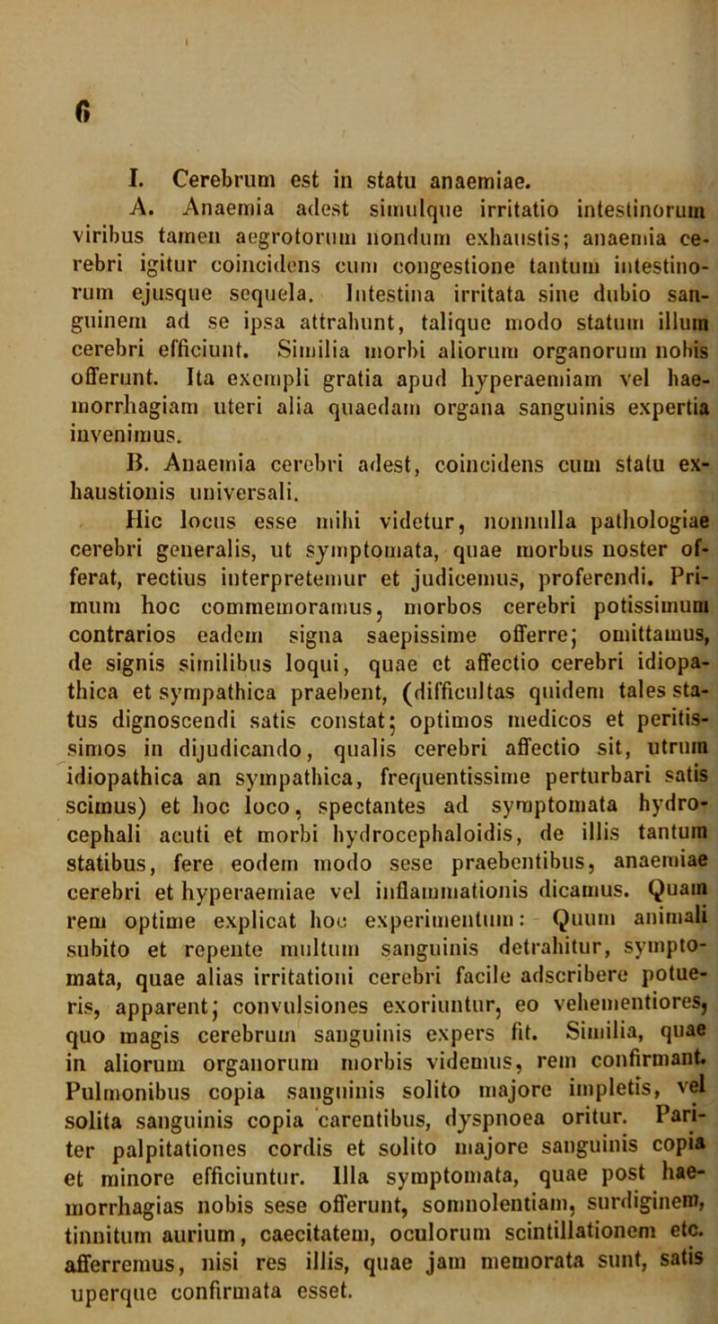 I. Cerebrum est in statu anaemiae. A. Anaemia adest simulque irritatio intestinorum viribus tamen aegrotorum nondum exhaustis; anaemia ce- rebri igitur coincidens cum congestione tantum intestino- rum ejusque sequela. Intestina irritata sine dubio san- guinem ad se ipsa attrahunt, talique modo statum illum cerebri efficiunt. Similia morbi aliorum organorum nobis offerunt. Ita exempli gratia apud hyperaemiam vel hae- morrhagiam uteri alia quaedam organa sanguinis expertia invenimus. B. Anaemia cerebri adest, coincidens cum statu ex- haustionis universali. Hic locus esse mihi videtur, nonnulla pathologiae cerebri generalis, ut symptomata, quae morbus noster of- ferat, rectius interpretemur et judicemus, proferendi. Pri- mum hoc commemoramus, morbos cerebri potissimum contrarios eadem signa saepissime offerrej omittamus, de signis similibus loqui, quae et affectio cerebri idiopa- thica et sympathica praebent, (difficultas quidem tales sta- tus dignoscendi satis constat 5 optimos medicos et peritis- simos in dijudicando, qualis cerebri affectio sit, utrum idiopathica an sympathica, frequentissime perturbari satis scimus) et hoc loco, spectantes ad symptomata hydro- cephali acuti et morbi hydrocephaloidis, de illis tantum statibus, fere eodem modo sese praebentibus, anaemiae cerebri et hyperaemiae vel inflammationis dicamus. Quam rem optime explicat hoc experimentum: Quum animali subito et repente multum sanguinis detrahitur, sympto- mata, quae alias irritationi cerebri facile adscribere potue- ris, apparent j convulsiones exoriuntur, eo vehementiores, quo magis cerebrum sanguinis expers fit. Similia, quae in aliorum organorum morbis videmus, rem confirmant. Pulmonibus copia sanguinis solito majore impletis, vel solita sanguinis copia carentibus, dyspnoea oritur. Pari- ter palpitationes cordis et solito majore sanguinis copia et minore efficiuntur. Illa symptomata, quae post hae- morrhagias nobis sese offerunt, somnolentiam, surdiginem, tinnitum aurium, caecitatem, oculorum scintillationem etc. afferremus, nisi res illis, quae jam memorata sunt, satis uperque confirmata esset.