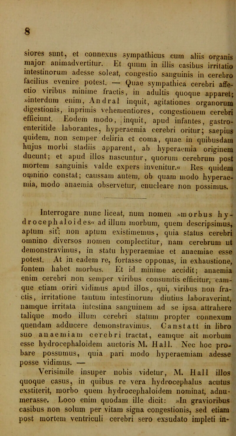 siores sunt, et connexus sympathicus cum aliis organis major animadvertitur. Et quum in illis casibus irritatio intestinorum adesse soleat, congestio sanguinis in cerebro facilius evenire potest. — Quae sympathica cerebri affe- ctio \iribus minime fractis, in adultis quoque apparet; «interdum enim, Andral inquit, agitationes organorum digestionis, inprimis vehementiores, congestionem cerebri efficiunt. Eodem modo, jinquit, apud infantes, gastro- enteritide laborantes, hyperaemia cerebri oritur; saepius quidem, non semper deliria et coma, quae, in quibusdam hujus morbi stadiis apparent, ab hyperaemia originem ducunt; et apud illos nascuntur, quorum cerebrum post mortem sanguinis valde expers invenitur.» Res quidem omnino constat; caussam autem, ob quam modo hyperae- mia, modo anaemia observetur, enucleare non possimus. Interrogare nunc liceat, num nomen «morbus liy- d r oceph alo i d es« ad illum morbum, quem descripsimus, aptum sit; non aptum existimemus, quia status cerebri omnino diversos nomen complectitur, nam cerebrum ut demonstravimus, in statu hyperaemiae et anaemiae esse potest. At in eadem re, fortasse opponas, in exhaustione, fontem habet morbus. Et id minime accidit; anaemia enim cerebri non semper viribus consumtis efficitur,-eam- que etiam oriri vidimus apud illos, qui, viribus non fra- ctis, irritatione tantum intestinorum diutius laboraverint, namque irritata intestina sanguinem ad se ipsa attrahere talique modo illum cerebri statum propter connexum quendatn adducere demonstravimus. Canstatt in libro suo anaemiam cerebri tractat, eamque ait morbum esse hydrocephaloidem auctoris M. Hali. Nec hoc pro- bare possumus, quia pari modo hyperaemiam adesse posse vidimus. — Verisimile insuper nobis videtur, M. Hali illos quoque casus, in quibus re vera hydrocephalus acutus exstiterit, morbo quem hydrocephaloidem nominat, aduu- merasse. Loco enim quodam ille dicit: «In gravioribus casibus non solum per vitam signa congestionis, sed etiam post mortem ventriculi cerebri sero exsudato impleti in-