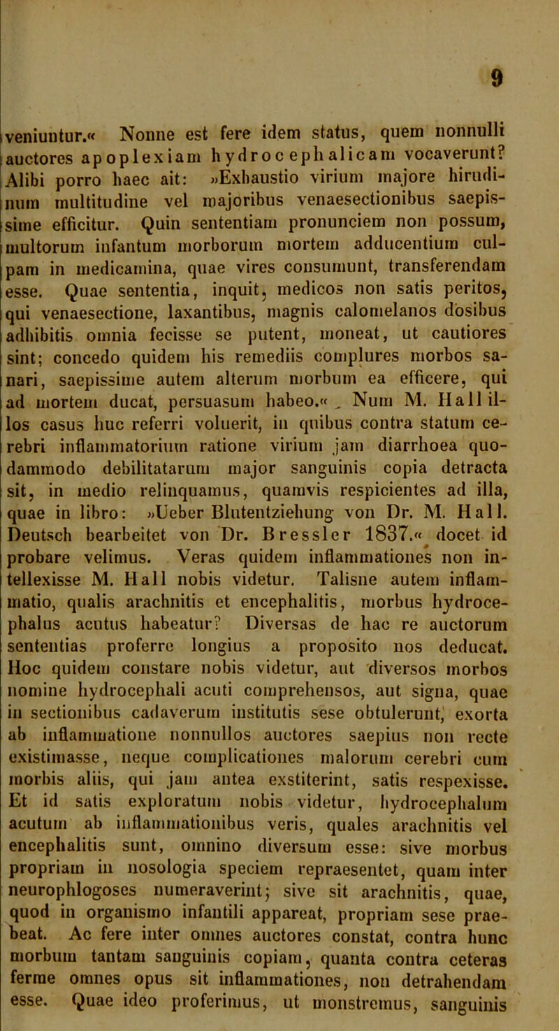 iveniuntur.« Nonne est fere idem status, quem nonnulli i auctores apoplexiam hydroc epli alicam vocaverunt? Alibi porro haec ait: «Exhaustio virium majore hirudi- num multitudine vel majoribus venaesectionibus saepis- sime efficitur. Quin sententiam pronunciem non possum, multorum infantum morborum mortem adducentium cul- pam in medicamina, quae vires consumunt, transferendam esse. Quae sententia, inquit, medicos non satis peritos, qui venaesectione, laxantibus, magnis calomelanos dosibus adhibitis omnia fecisse se putent, moneat, ut cautiores sint; concedo quidem his remediis complures morbos sa- nari, saepissime autem alterum morbum ea efficere, qui ad mortem ducat, persuasum habeo.« „ Num M. II a 11 il- los casus huc referri voluerit, in quibus contra statum ce- rebri inflammatorium ratione virium jam diarrhoea quo- dammodo debilitatarum major sanguinis copia detracta sit, in medio relinquamus, quamvis respicientes ad illa, quae in libro: «Ueber Blutentziehung von Dr. M. Hali. Deutsch bearbeitet von Dr. Bresslcr 1837.« docet id probare velimus. Veras quidem inflammationes non in- tellexisse M. Ilall nobis videtur. Talisne autem inflam- matio, qualis arachnitis et encephalitis, morbus hydroce- phalus acutus habeatur? Diversas de hac re auctorum sententias proferre longius a proposito nos deducat. Hoc quidem constare nobis videtur, aut diversos morbos nomine hydrocephali acuti comprehensos, aut signa, quae in sectionibus cadaverum institutis sese obtulerunt, exorta ab inflammatione nonnullos auctores saepius non recte existimasse, neque complicationes malorum cerebri cum morbis aliis, qui jam antea exstiterint, satis respexisse. Et id satis exploratum nobis videtur, hydrocephalum acutum ab inflammationibus veris, quales arachnitis vel encephalitis sunt, omnino diversum esse: sive morbus propriam in nosologia speciem repraesentet, quam inter neurophlogoses numeraverint; sive sit arachnitis, quae, quod in organismo infantili appareat, propriam sese prae- beat. Ac fere inter omnes auctores constat, contra hunc morbum tantam sanguinis copiam, quanta contra ceteras ferrae omnes opus sit inflammationes, non detrahendam esse. Quae ideo proferimus, ut monstremus, sanguinis