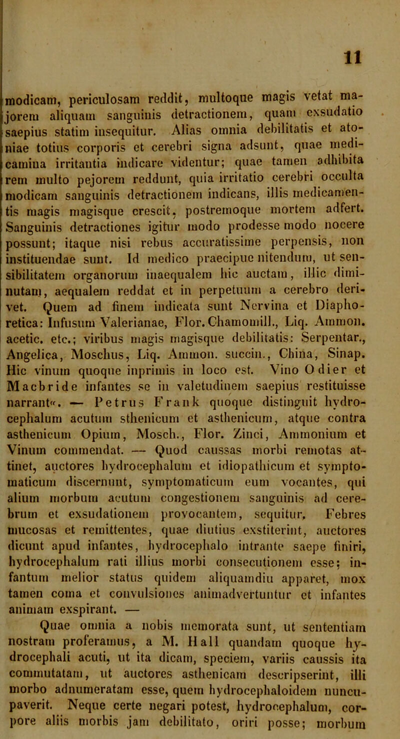 modicam, periculosam reddit, multoque magis vetat ma- jorem aliquam sanguinis detractionem, quam exsudatio saepius statim insequitur. Alias omnia debilitatis et ato- niae totius corporis et cerebri signa adsunt, quae medi- camiua irritantia indicare videntur; quae tamen adhibita rem multo pejorem reddunt, quia irritatio cerebri occulta modicam sanguinis detractionem indicans, illis medicamen- tis magis magisque crescit, postremoque mortem adfert. Sanguinis detractiones igitur modo prodesse modo nocere possunt; itaque nisi rebus accuratissime perpensis, non instituendae sunt. Id medico praecipue nitendum, ut sen- sibilitatem organorum inaequalem hic auctam, illic dimi- nutam, aequalem reddat et in perpetuum a cerebro deri- vet. Quem ad finem indicata sunt Nervina et Diapho- retica: Infusum Valerianae, Flor. Ghamomill., Liq. Amnion, acetic. etc.; viribus magis magisque debilitatis: Serpentar., Angelica, Moschus, Liq. Ammon. succin., Chiria, Sinap. Hic vinum quoque inprimis in loco est. Vino Odier et Macbride infantes se in valetudinem saepius restituisse narrant. — Petrus Frank quoque distinguit hvdro- cephalum acutum sthenicum et asthenicum, atque contra asthenicum Opium, Mosch., Flor. Zinci, Ammonium et Vinum commendat. — Quod caussas morbi remotas at- tinet, auctores hydrocephalum et idiopathicum et sympto- maticum discernunt, symptomaticum eum vocantes, qui alium morbum acutum congestionem sanguinis ad cere- brum et exsudationem provocantem, sequitur. Febres mucosas et remittentes, quae diutius exstiterint, auctores dicunt apud infantes, hydrocephalo intrante saepe finiri, hydrocephalum rati illius morbi consecutionem esse; in- fantum melior status quidem aliquamdiu apparet, mox tamen coma et convulsiones animadvertuntur et infantes animam exspirant. — Quae omnia a nobis memorata sunt, ut sententiam nostram proferamus, a M. Hali quandarn quoque hy- drocephali acuti, ut ita dicam, speciem, variis caussis ita commutatam, ut auctores asthenicam descripserint, illi morbo adnumeratam esse, quem hydrocephaloidem nuncu- paverit. Neque certe negari potest, hydrocephalum, cor- pore aliis morbis jam debilitato, oriri posse; morbum