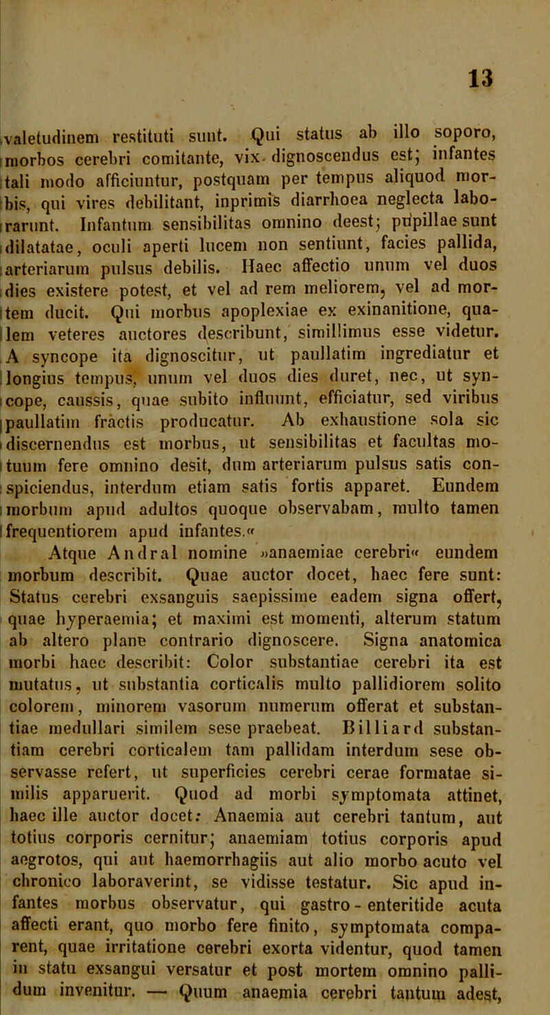 ivaletudinem restituti sunt. Qui status ab illo soporo, i morbos cerebri comitante, vix-dignoscendus est, infantes tali modo afficiuntur, postquam per tempus aliquod mor- bis, qui vires debilitant, inprimis diarrhoea neglecta labo- irarunt. Infantum sensibilitas omnino deest; pupillae sunt i dilatatae, oculi aperti lucem non sentiunt, facies pallida, arteriarum pulsus debilis. Haec affectio unum vel duos dies existere potest, et vel ad rem meliorem, vel ad mor- rtem ducit. Qui morbus apoplexiae ex exinanitione, qua- lem veteres auctores describunt, simillimus esse videtur. A syncope ita dignoscitur, ut paullatim ingrediatur et longius tempus, unum vel duos dies duret, nec, ut syn- icope, caussis, quae subito influunt, efficiatur, sed viribus I paullatim fractis producatur. Ab exhaustione sola sic i discernendus est morbus, ut sensibilitas et facultas mo- (iuum fere omnino desit, dum arteriarum pulsus satis con- spiciendus, interdum etiam satis fortis apparet. Eundem morbum apud adultos quoque observabam, multo tamen : frequentiorem apud infantes. Atque Andral nomine «anaemiae cerebri eundem morbum describit. Quae auctor docet, haec fere sunt: Status cerebri exsanguis saepissime eadem signa offert, quae hyperaemia; et maximi est momenti, alterum statum ab altero plane contrario dignoscere. Signa anatomica morbi haec describit: Color substantiae cerebri ita est mutatus, ut substantia corticalis multo pallidiorem solito colorem, minorem vasorum numerum offerat et substan- tiae medullari similem sese praebeat. Billiard substan- tiam cerebri corticalem tam pallidam interdum sese ob- servasse refert, ut superficies cerebri cerae formatae si- milis apparuerit. Quod ad morbi symptomata attinet, haec ille auctor docet: Anaemia aut cerebri tantum, aut totius corporis cernitur; anaemiam totius corporis apud aegrotos, qui aut haemorrhagiis aut alio morbo acuto vel chronico laboraverint, se vidisse testatur. Sic apud in- fantes morbus observatur, qui gastro - enteritide acuta affecti erant, quo morbo fere finito, symptomata compa- rent, quae irritatione cerebri exorta videntur, quod tamen in statu exsangui versatur et post mortem omnino palli- dum invenitur. — Quum anaemia cerebri tantuiu adest,