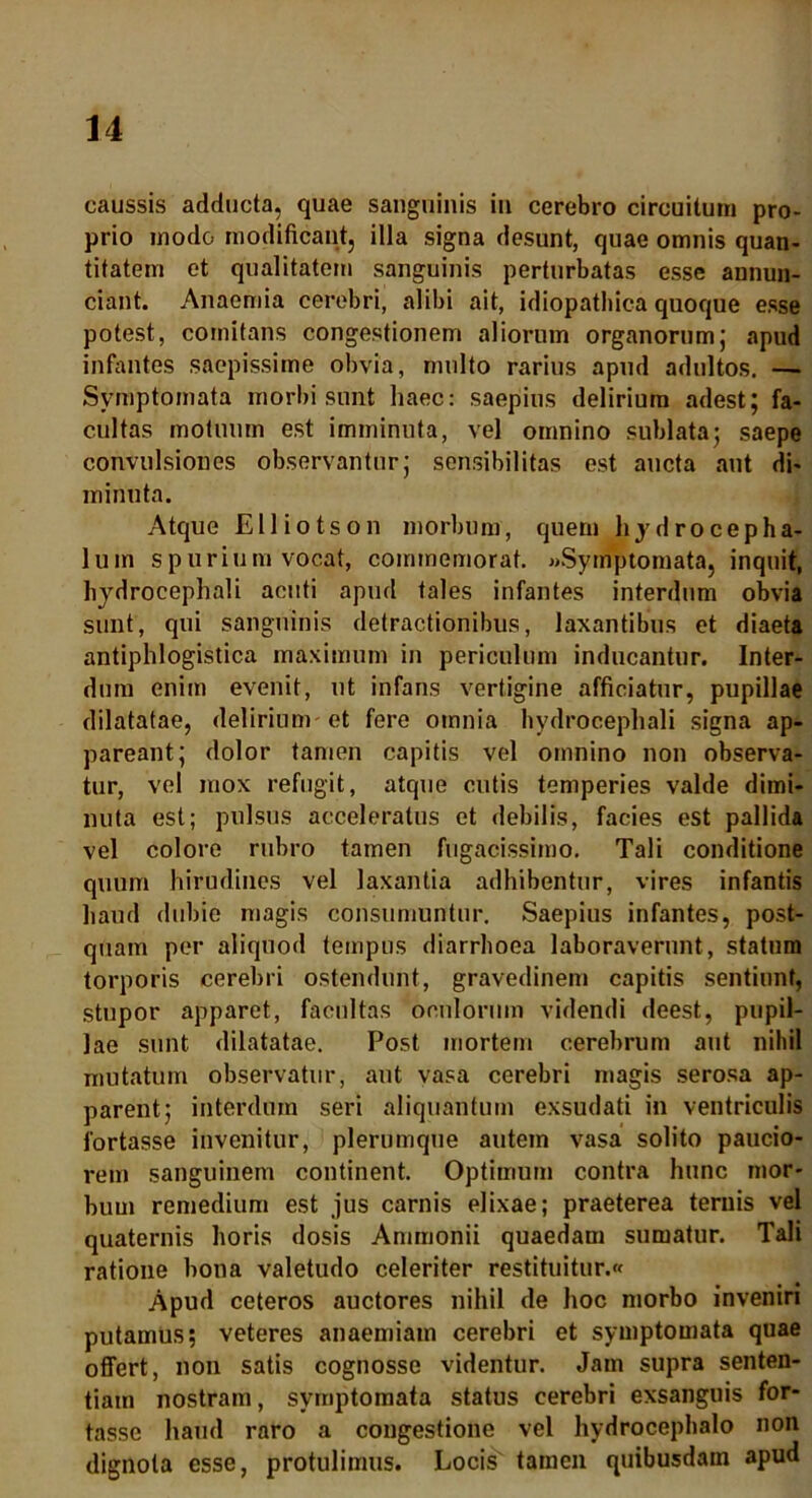 caussis adducta, quae sanguinis in cerebro circuitum pro- prio modo modificant, illa signa desunt, quae omnis quan- titatem et qualitatem sanguinis perturbatas esse annun- ciant. Anaemia cerebri, alibi ait, idiopathica quoque esse potest, comitans congestionem aliorum organorum; apud infantes saepissime obvia, multo rarius apud adultos. — Symptomata morbi sunt haec: saepius delirium adest; fa- cultas motuum est imminuta, vel omnino sublata; saepe convulsiones observantur; sensibilitas est aucta aut di- minuta. Atque Eli io tson morbum, quem hy drocepha- lum spurium vocat, commemorat. «Symptomata, inquit, hydrocephali acuti apud tales infantes interdum obvia sunt, qui sanguinis detractionibus, laxantibus et diaeta antiphlogistica maximum in periculum inducantur. Inter- dum enim evenit, ut infans vertigine afficiatur, pupillae dilatatae, delirium et fere omnia hydrocephali signa ap- pareant; dolor tamen capitis vel omnino non observa- tur, vel mox refugit, atque cutis temperies valde dimi- nuta est; pulsus acceleratus et debilis, facies est pallida vel colore rubro tamen fugacissimo. Tali conditione quum hirudines vel laxantia adhibentur, vires infantis haud dubie magis consumuntur. Saepius infantes, post- quam per aliquod tempus diarrhoea laboraverunt, statum torporis cerebri ostendunt, gravedinem capitis sentiunt, stupor apparet, facultas oculorum videndi deest, pupil- lae sunt dilatatae. Post mortem cerebrum aut nihil mutatum observatur, aut vasa cerebri magis serosa ap- parent; interdum seri aliquantum exsudati in ventriculis fortasse invenitur, plerumque autem vasa solito paucio- rem sanguinem continent. Optimum contra hunc mor- bum remedium est jus carnis elixae; praeterea ternis vel quaternis horis dosis Ammonii quaedam sumatur. Tali ratione bona valetudo celeriter restituitur.* Apud ceteros auctores nihil de hoc morbo inveniri putamus; veteres anaemiam cerebri et symptomata quae offert, non satis cognosse videntur. Jam supra senten- tiam nostram, symptomata status cerebri exsanguis for- tasse haud raro a congestione vel hydrocephalo non dignota esse, protulimus. Locis tamen quibusdam apud