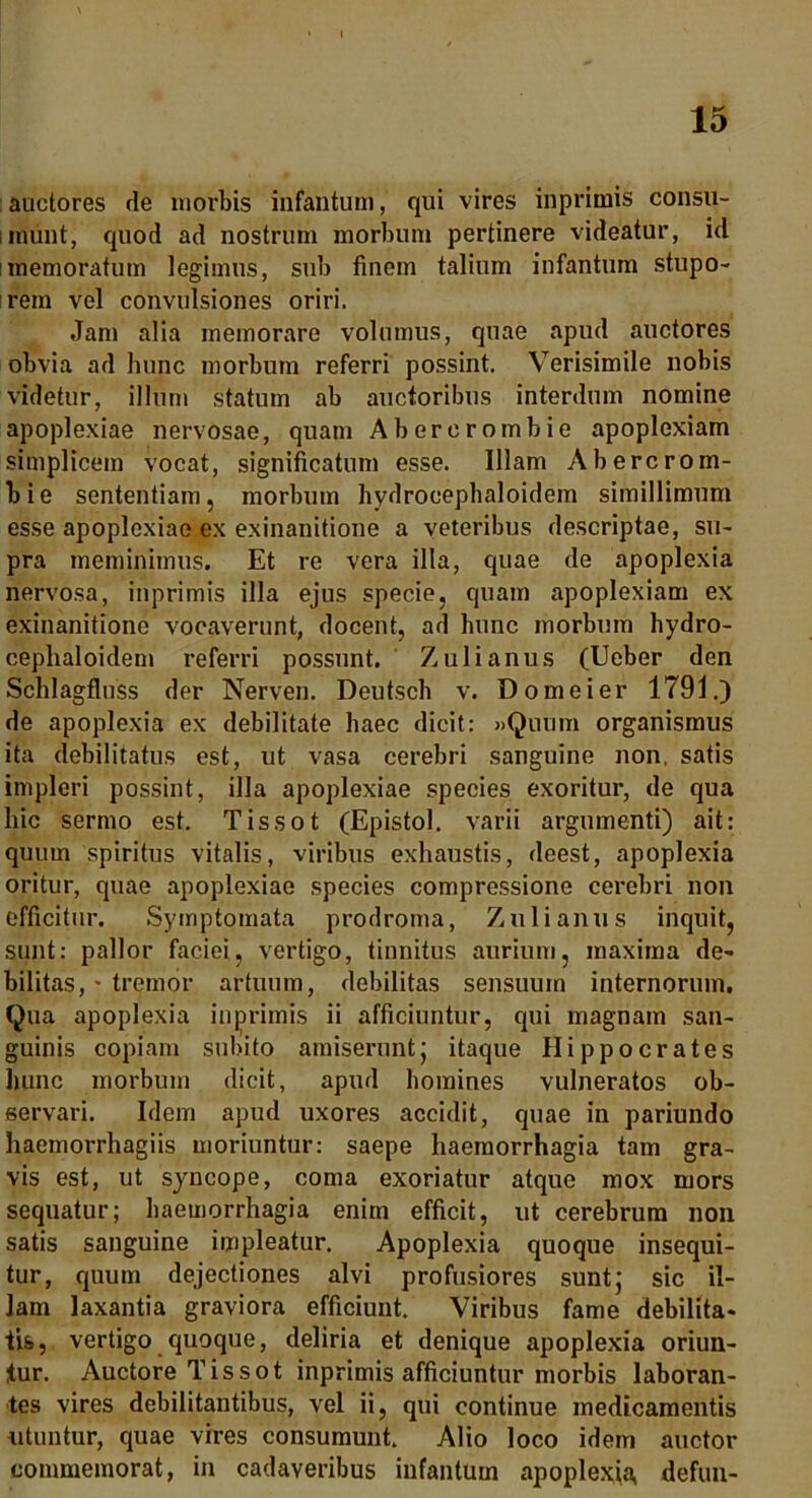 auctores de morbis infantum, qui vires inprimis consu- imunt, quod ad nostrum morbum pertinere videatur, id i memoratum legimus, sub finem talium infantum stupo- rem vel convulsiones oriri. Jam alia memorare volumus, quae apud auctores obvia ad hunc morbum referri possint. Verisimile nobis videtur, illum statum ab auctoribus interdum nomine apoplexiae nervosae, quam Abererombie apoplexiam simplicem vocat, significatum esse. Illam Abercrom- bie sententiam, morbum hydrocephaloidem simillimum esse apoplexiae ex exinanitione a veteribus descriptae, su- pra meminimus. Et re vera illa, quae de apoplexia nervosa, inprimis illa ejus specie, quam apoplexiam ex exinanitione vocaverunt, docent, ad hunc morbum hydro- cephaloidem referri possunt. Zulianus (Ueber den Schlagfluss der Nerven. Deutsch v. D ornei er 1791.) de apoplexia ex debilitate haec dicit: »Quum organismus ita debilitatus est, ut vasa cerebri sanguine non. satis impleri possint, illa apoplexiae species exoritur, de qua hic sermo est. Tissot (Epistol. varii argumenti) ait: quum spiritus vitalis, viribus exhaustis, deest, apoplexia oritur, quae apoplexiae species compressione cerebri non efficitur. Symptomata prodroma, Zulianus inquit, sunt: pallor faciei, vertigo, tinnitus aurium, maxima de- bilitas, * tremor artuum, debilitas sensuum internorum. Qua apoplexia inprimis ii afficiuntur, qui magnam san- guinis copiam subito amiserunt; itaque Hippocrates hunc morbum dicit, apud homines vulneratos ob- servari. Idem apud uxores accidit, quae in pariundo haemorrhagiis moriuntur: saepe haemorrhagia tam gra- vis est, ut syncope, coma exoriatur atque mox mors sequatur; haemorrhagia enim efficit, ut cerebrum non satis sanguine impleatur. Apoplexia quoque insequi- tur, quum dejectiones alvi profusiores sunt; sic il- lam laxantia graviora efficiunt. Viribus fame debilita- tis, vertigo quoque, deliria et denique apoplexia oriun- tur. Auctore Tissot inprimis afficiuntur morbis laboran- tes vires debilitantibus, vel ii, qui continue medicamentis utuntur, quae vires consumunt. Alio loco idem auctor commemorat, in cadaveribus infantum apoplexia, defun-