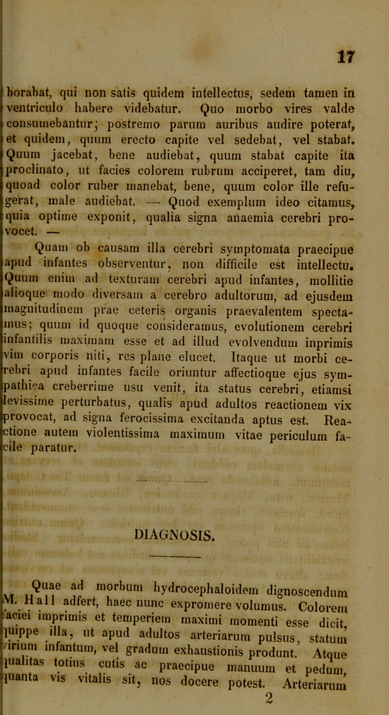 borabat, qui non satis quidem intellectus, sedem tamen in ventriculo habere videbatur. Quo morbo vires valde consumebantur; postremo parum auribus audire poterat, et quidem, quum erecto capite vel sedebat, vel stabat. Quum jacebat, bene audiebat, quum stabat capite ita proclinato, ut facies colorem rubrum acciperet, tam diu, quoad color ruber manebat, bene, quum color ille refu- gerat, male audiebat. — Quod exemplum ideo citamus, quia optime exponit, qualia signa anaemia cerebri pro- vocet. — Quam ob causam illa cerebri symptomata praecipue apud infantes observentur, non difficile est intellectu. Quum enim ad texturam cerebri apud infantes, mollitie alioque modo diversam a cerebro adultorum, ad ejusdem magnitudinem prae ceteris organis praevalentem specta- mus; quum id quoque consideramus, evolutionem cerebri infantilis maximam esse et ad illud evolvendum inprimis vim corporis niti, res plane elucet. Itaque ut morbi ce- rebri apud infantes facile oriuntur affectioque ejus sym- pathica creberrime usu venit, ita status cerebri, etiamsi levissime perturbatus, qualis apud adultos reactionem vix provocat, ad signa ferocissima excitanda aptus est. Rea- ctione autem violentissima maximum vitae periculum fa- cile paratur. DIAGNOSIS. Quae ad morbum hydrocephaloidem dignoscendum , . . . .fert, haec nunc expromere volumus. Colorem aciei imprimis et temperiem maximi momenti esse dicit, juippe illa, ut apud adultos arteriarum pulsus, statum unum infantum, vel gradum exhaustionis produnt. Atque juahtas totius cutis ac praecipue manuum et pedum juanta vis vitalis sit. nos docere potest. Arteriarum 2