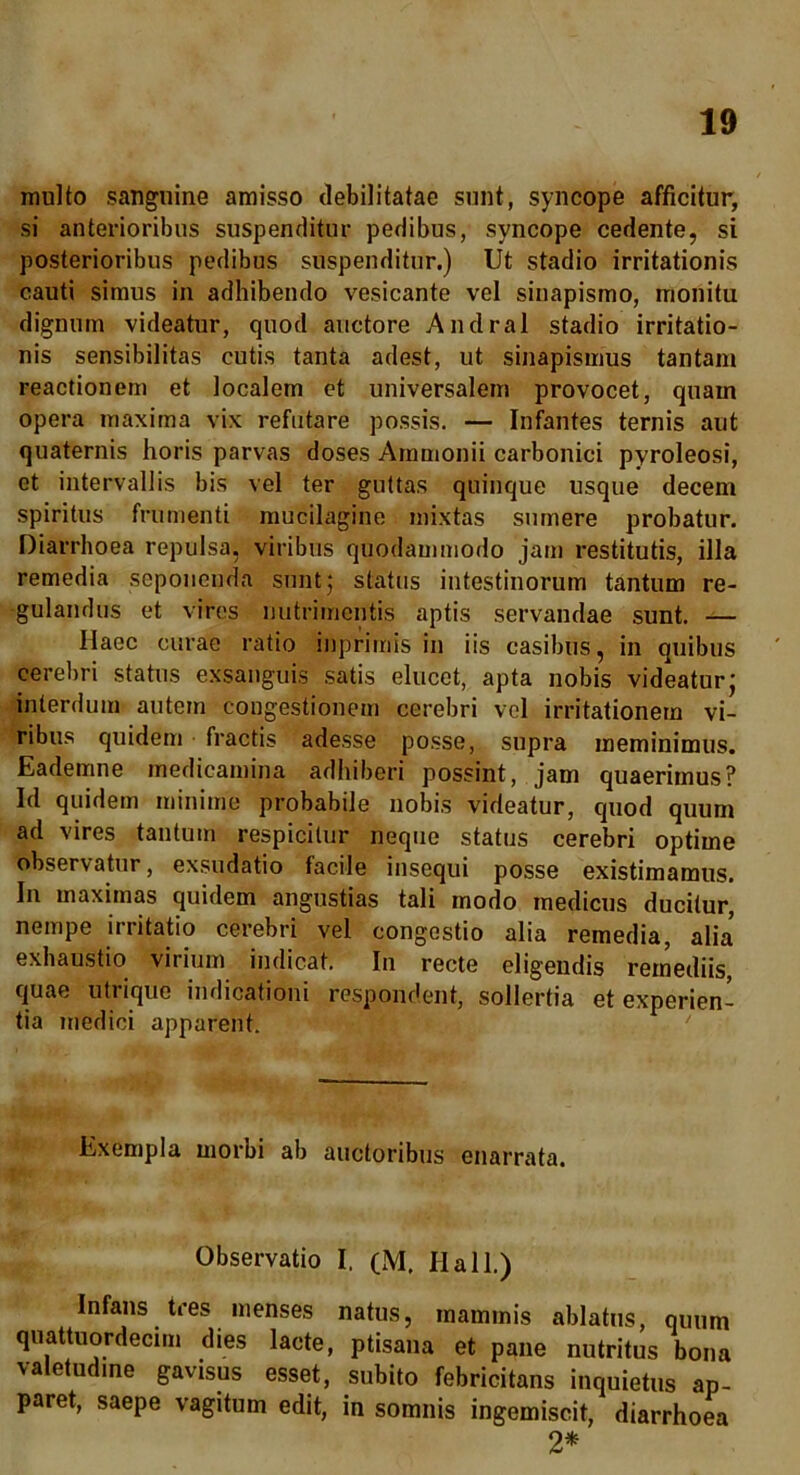 multo sanguine amisso debilitatae sunt, syncope afficitur, si anterioribus suspenditur pedibus, syncope cedente, si posterioribus pedibus suspenditur.) Ut stadio irritationis cauti simus in adhibendo vesicante vel sinapismo, monita dignum videatur, quod auctore Andral stadio irritatio- nis sensibilitas cutis tanta adest, ut sinapismus tantam reactionem et localem et universalem provocet, quam opera maxima vix refutare possis. — Infantes ternis aut quaternis horis parvas doses Ammonii carbonici pyroleosi, et intervallis bis vel ter guttas quinque usque decem spiritus frumenti mucilagine mixtas sumere probatur. Diarrhoea repulsa, viribus quodammodo jam restitutis, illa remedia seponenda sunt; status intestinorum tantum re- gulandus et vires nutrimentis aptis servandae sunt. — Haec curae ratio inprirriis in iis casibus, in quibus cerebri status exsanguis satis elucet, apta nobis videatur; interdum autem congestionem cerebri vel irritationem vi- ribus quidem fractis adesse posse, supra meminimus. Eademne medicamina adhiberi possint, jam quaerimus? Id quidem minime probabile nobis videatur, quod quum ad vires tantum respicitur neque status cerebri optime observatur, exsudatio facile insequi posse existimamus. In maximas quidem angustias tali modo medicus ducitur, nempe irritatio cerebri vel congestio alia remedia, alia exhaustio virium indicat. In recte eligendis remediis, quae uti iquc indicationi respondent, sollertia et experien- tia medici apparent. Exempla morbi ab auctoribus enarrata. Observatio I. (M. Hali.) Infans tres menses natus, mammis ablatus, quum quattuordecim dies lacte, ptisana et pane nutritus bona valetudine gavisus esset, subito febricitans inquietus ap- paret, saepe vagitum edit, in somnis ingemiscit, diarrhoea 2*