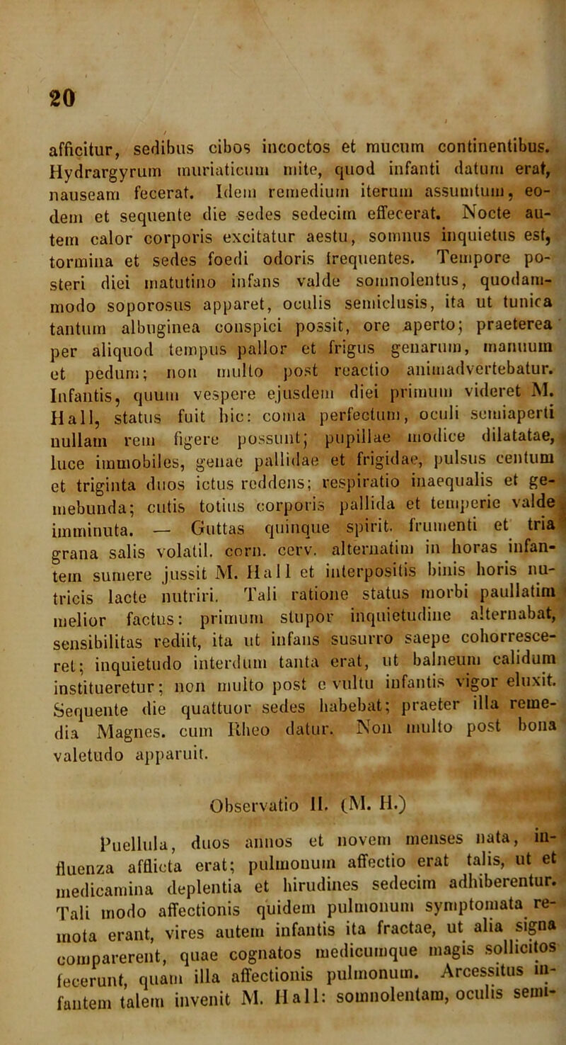 afficitur, sedibus cibos incoctos et raucum continentibus. Hydrargyrum muriaticum mite, quod infanti datura erat, nauseam fecerat. Idem remedium iterum assumtum, eo- dem et sequente die sedes sedecim effecerat. Nocte au- tem calor corporis excitatur aestu, somnus inquietus est, tormina et sedes foedi odoris frequentes. Tempore po- steri diei matutino infans valde somnolentus, quodam- modo soporosus apparet, oculis semiclusis, ita ut tunica tantum albuginea conspici possit, ore aperto; praeterea per aliquod tempus pallor et frigus genarum, manuum et pedum; non multo post reactio animadvertebatur. Infantis, quum vespere ejusdem diei primum videret M. Hali, status fuit hic: coma perfectum, oculi semiaperti nullam rem figere possunt; pupillae modice dilatatae, luce immobiles, genae pallidae et frigidae, pulsus centum et triginta duos ictus reddens; respiratio inaequalis et ge- mebunda; cutis totius corporis pallida et temperie valde imminuta. — Guttas quinque spirit. frumenti et tria* grana salis volatil. corn. cerv. alternatim in horas infan- tem sumere jussit M. Hali et interpositis binis horis nu- tricis lacte nutriri. Tali ratione status morbi paullatim melior factus: primum stupor inquietudine alternabat, sensibilitas rediit, ita ut infans susurro saepe cohorresce- ret; inquietudo interdum tanta erat, ut balneum calidum institueretur; non multo post e vultu infantis vigor eluxit. Sequente die quattuor sedes habebat; praeter illa reme- dia Magnes, cum Rheo datur. Non multo post bona valetudo apparuit. Observatio II. (M. II.) Puellula, duos annos et novem menses nata, in- fluenza afflicta erat; pulmonum affectio erat talis, ut et medicamina deplentia et hirudines sedecim adhiberentur. Tali modo affectionis quidem pulmonum symptomata re- mota erant, vires autem infantis ita fractae, ut alia signa comparerent, quae cognatos medicumque magis sollicitos fecerunt, quam illa affectionis pulmonum. Arcessitus in- fantem talem invenit M. Hali: somnolentam, oculis seim-
