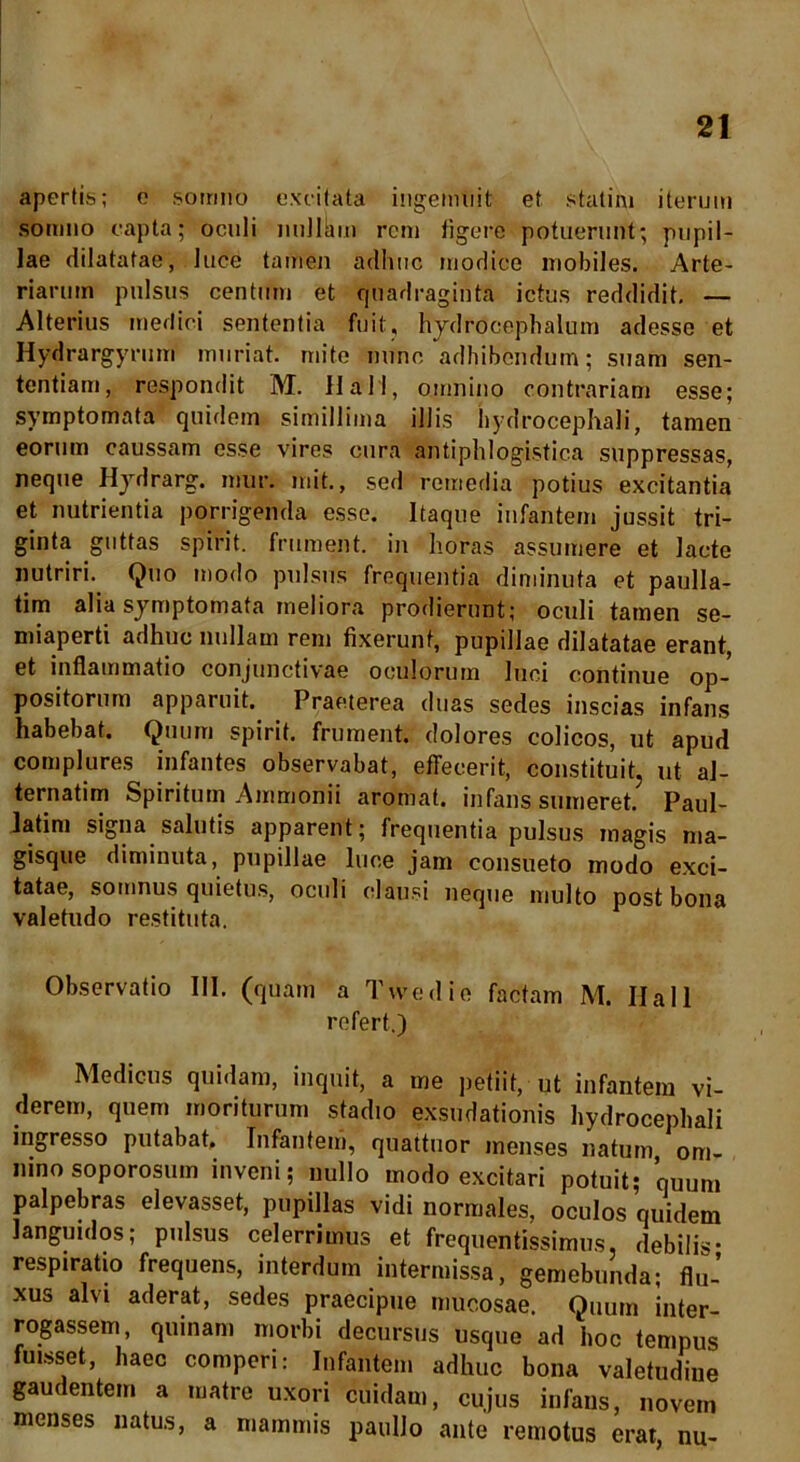 apertis; e somno excitata ingemuit et. statim iterum somno capta; oculi nullkm rem figere potuerunt; pupil- lae dilatatae, luce tamen adhuc modice mobiles. Arte- riarum pulsus centum et quadraginta ictus reddidit. — Alterius medici sententia fuit, hydrocephalum adesse et Hydrargyrum muriat. mite nunc adhibendum; suam sen- tentiam, respondit M. 11 ali, omnino contrariam esse; symptomata quidem simillima illis bydrocephali, tamen eorum caussam esse vires cura antiphlogistica suppressas, neque Hydrarg. mur. mit., sed remedia potius excitantia et nutrientia porrigenda esse. Itaque infantem jussit tri- ginta guttas spirit. frument, in horas assumere et lacte nutriri. Quo modo pulsus frequentia diminuta et paulla- tim alia symptomata meliora prodierunt; oculi tamen se- miaperti adhuc nullam rem fixerunt, pupillae dilatatae erant, et inflammatio conjunctivae oculorum luci continue op- positorum apparuit. Praeterea duas sedes inscias infans habebat. Quum spirit. frument, dolores colicos, ut apud complures infantes observabat, effecerit, constituit, ut al- ternatim Spiritum Ammonii aromat. infans sumeret. Paul- latim signa salutis apparent; frequentia pulsus magis ma- gisque diminuta, pupillae luce jam consueto modo exci- tatae, somnus quietus, oculi clausi neque multo post bona valetudo restituta. Observatio III. (quam a Tvvedie factam M. Ilall refert.) Medicus quidam, inquit, a me petiit, ut infantem vi- derem, quem moriturum stadio exsudationis bydrocephali ingresso putabat. Infantem, quattuor menses natum om- nino soporosum inveni; nullo modo excitari potuit; quum palpebras elevasset, pupillas vidi normales, oculos quidem languidos; pulsus celerrimus et frequentissimus, debilis- respiratio frequens, interdum intermissa, gemebunda; fluJ xus alvi aderat, sedes praecipue mucosae. Quum inter- rogassem, quinam morbi decursus usque ad hoc tempus fuisset, haec comperi: Infantem adhuc bona valetudine gaudentem a matre uxori cuidam, cujus infans, novem menses natus, a mammis paulJo ante remotus erat, nu-