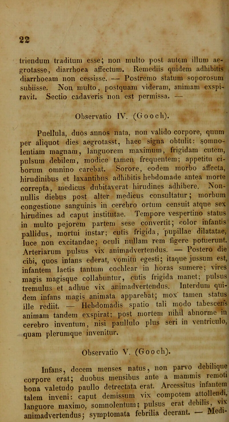 triendum traditum esse; non multo post autem illum ae- grotasse, diarrhoea affectum. Remediis quidem adhibitis diarrhoeam non cessisse, — Postremo statum soporosum subiisse. Non multo, postquam videram, animam exspi- ravit. Sectio cadaveris non est permissa. — Observatio IV. (Gooch). Puellula, duos annos nata, non valido corpore, quum per aliquot dies aegrotasst, haec signa obtulit: somno- lentiam magnam, languorem maximum, frigidam cutem, pulsum debilem, modice tamen frequentem; appetitu ci- borum omnino carebat. Sorore, eodem morbo affecta, hirudinibus et laxantibus adhibitis hebdomade antea morte correpta, medicus dubitaverat hirudines adhibere. Non- nullis diebus post alter medicus consultatur; morbum congestione sanguinis in cerebro ortum censuit atque sex hirudines ad caput institutae. Tempore vespertino status in multo pejorem partem sese convertit; color infantis pallidus, mortui instar; cutis frigida, pupillae dilatatae, luce non excitandae; oculi nullam rem figere potuerunt. Arteriarum pulsus vix animadvertendus. Postero die cibi, quos infans ederat, vomitu egesti: itaque jussum est, infantem lactis tantum cochlear in horas sumere; vires magis magisque collabuntur, cutis frigida manet; pulsus tremulus et adhuc vix animadvertendus. Interdum qui- dem infans magis animata apparebat; mox tamen status ille rediit. — Hebdomadis spatio tali modo tabescens animam tandem exspirat; post mortem nihil abnorme in cerebro inventum, nisi paullulo plus seri in ventriculo, quam plerumque invenitur. Observatio V. (Gooch). Infans, decem menses natus, non parvo debilique corpore erat; duobus mensibus ante a mammis remoti bona valetudo paullo detrectata erat. Arcessitus infantem talem inveni: caput demissum vix compotem attollendi, languore maximo, somnolentum; pulsus erat > v,'.x animadvertendus; symptomata febrilia deerant. — JYledi-