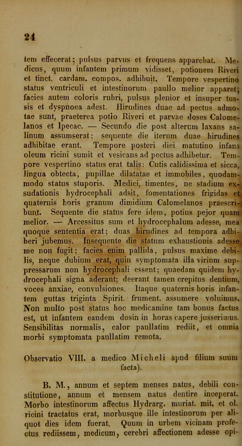 tem effecerat; pulsus parvus et frequens apparebat. Me- dicus, quum infantem primum vidisset, potionem Riveri et tinct. cardam. compos, adhibuit. Tempore vespertino status ventriculi et intestinorum paullo melior apparet; facies autem coloris rubri, pulsus plenior et insuper tus- sis et dyspnoea adest. Hirudines duae ad pectus admo- tae sunt, praeterea potio Riveri et parvae doses Calome- lanos et Ipecac. — Secundo die post alterum laxans sa- linum assumserat; sequente die iterum duae hirudines adhibitae erant. Tempore posteri diei matutino infans oleum ricini sumit et vesicans ad pectus adhibetur. Tem- pore vespertino status erat talis: Cutis calidissima et sicca, lingua obtecta, pupillae dilatatae et immobiles, quodam- modo status stuporis. Medici, timentes, ne stadium ex- sudationis hydrocephali adsit, fomentationes frigidas et quaternis horis granum dimidium Calomelanos praescri- bunt. Sequente die status fere idem, potius pejor quam melior. — Arcessitus sum et hydrocephalum adesse, mea quoque sententia erat; duas hirudines ad tempora adhi- beri jubemus. Insequente die statum exhaustionis adesse me non fugit; facies enim pallida, pulsus maxime debi- lis, neque dubium erat, quin symptomata illa virium sup- pressarum non hydrocephali essent; quaedam quidem hy- drocephali signa aderant; deerant tamen crepitus dentium, voces anxiae, convulsiones. Itaque quaternis horis infan- tem guttas triginta Spirit. frument, assumere voluimus. Non multo post status hoc medicamine tam bonus factus est, ut infantem eandem dosin in horas capere jusserimus. Sensibilitas normalis, calor paullatim rediit, et omnia morbi symptomata paullatim remota. / Observatio VIII. a medico Micheli apud filium suum facta). B. M., annum et septem menses natus, debili con- stitutione, annum et mensem natus dentire inceperat. Morbo intestinorum affectus Hydrarg. muriat. mit. et ol. ricini tractatus erat, morbusque ille intestinorum per ali- quot dies idem fuerat. Quum in urbem vicinam profe- ctus rediissem, medicum, cerebri affectionem adesse opi-