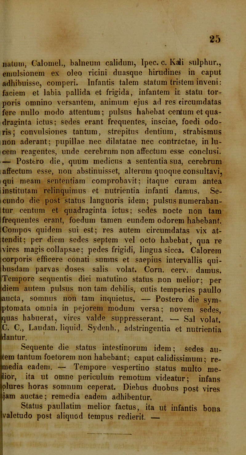 natum, Calomel., balneum calidum, Ipec. c. Kali sulphur., emulsionem ex oleo ricini duasque hirudines in caput adhibuisse, comperi. Infantis talem statum tristem inveni: faciem et labia pallida et frigida, infantem in statu tor- poris omnino versantem, animum ejus ad res circumdatas fere nullo modo attentum; pulsus habebat centum et qua- draginta ictus: sedes erant frequentes, insciae, foedi odo- ris; convulsiones tantum, strepitus dentium, strabismus non aderant; pupillae nec dilatatae nec contractae, in lu- cem reagentes, unde cerebrum non affectum esse conclusi. — Postero die, quum medicus a sententia sua, cerebrum affectum esse, non abstinuisset, alterum quoque consultavi, i qui meam sententiam comprobavit; itaque curam antea i institutam relinquimus et nutrientia infanti damus. Se- cundo die post status languoris idem; pulsus numeraban- tur centum et quadraginta ictus; sedes nocte non tam frequentes erant, foedum tamen eundem odorem habebant. Compos quidem sui est; res autem circumdatas vix at- tendit; per diem sedes septem vel octo habebat, qua re vires magis collapsae; pedes frigidi, lingua sicca. Calorem corporis efficere conati sumus et saepius intervallis qui- busdam parvas doses salis volat. Corn. cerv. damus. Tempore sequentis diei matutino status non melior; per diem autem pulsus non tam debilis, cutis temperies paullo aucta, somnus non tam inquietus. — Postero die sym- ptomata omnia in pejorem modum versa; novem sedes, quas habuerat, vires valde suppresserant. — Sal volat. C. C., Laudan. liquid. Sydenh., adstringentia et nutrientia dantur. Sequente die status intestinorum idem; sedes au- tem tantum foetorem non habebant; caput calidissimum; re- media eadem. — Tempore vespertino status multo me- lior, ita ut omne periculum remotum videatur; infans plures horas somnum ceperat. Diebus duobus post vires jam auctae; remedia eadem adhibentur. Status paullatim melior factus, ita ut infantis bona valetudo post aliquod tempus redierit. —