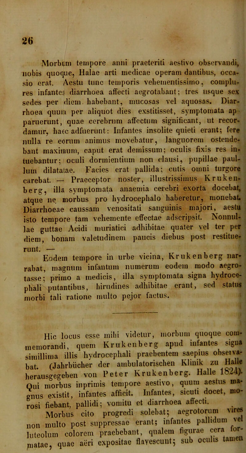 Morbum tempore anni praeteriti aestivo observandi, nobis quoque, Halae arti medicae operam dantibus, occa- sio erat. Aestu tunc temporis veliementissimo, complu- res infante.1; diarrhoea affecti aegrotabant; tres usque sex sedes per diem habebant, mucosas vel aquosas. Diar- rhoea quum per aliquot dies exstitisset, symptomata ap paruerunt, quae cerehrnm affectum significant, ut recor- damur, haec adfuerunt: Infantes insolite quieti erant; fere nulla re eorum animus movebatur, languorem ostende- bant maximum, caput erat demissum; oculis fixis res in- tuebantur; oculi dormientium non clausi, pupillae paul- lum dilatatae. Facies erat pallida; cutis omui turgore carebat. — Praeceptor noster, illustrissimus Kruken- berg, illa symptomata anaemia cerebri exorta docebat, atque ne morbus pro hydrocephalo haberetur, monebat. Diarrhoeae caussam venositati sanguinis majori, aestu isto tempore tam vehemcnte effectae adscripsit. Nonnul- lae guttae Acidi muriatici adhibitae quater vel ter per diem, bonam valetudinem paucis diebus post restitue- runt. — Eodem tempore in urbe vicina, Krukenberg nar- rabat, magnum infantum numerum eodem modo aegro- tasse; primo a medicis, illa symptomata signa hydroce- phali putantibus, hirudines adhibitae erant, sed status morbi tali ratione multo pejor factus. Hic locus esse mihi videtur, morbum quoque com- memorandi, quem Krukenberg apud infantes signa simillima illis hydrocephali praebentem saepius obseiva- bat. (Jahrbiicher der ambulatorischen Kliuik zu Halle herausgegeben von Peter Krukenberg. Halle 1824). Oui morbus inprimis tempore aestivo, quum aestus ma- gnus existit, infantes afficit. Infantes, sicuti docet, mo- rosi fiebant, pallidi; vomitu et diarrhoea affecti. Morbus cito progredi solebat; aegrotorum vires non multo post suppressae erant; infantes pallidum >e luteolum colorem praebebant, qualem figurae cera for- matae, quae aeri expositae flavescunt; sub oculis tamen