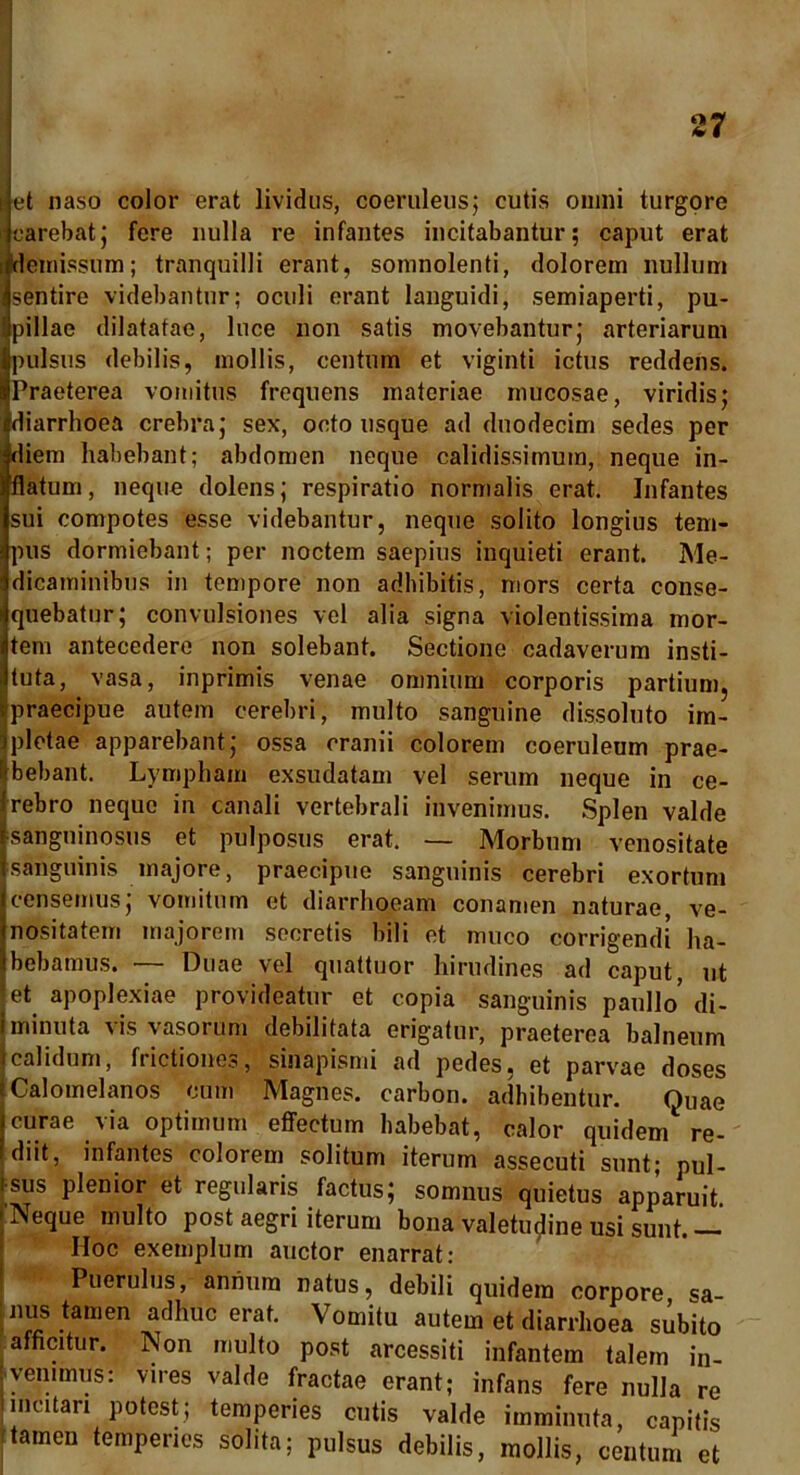 ijet naso color erat lividus, coeruleus} cutis omni turgore i carebat} fere nulla re infantes incitabantur; caput erat .demissum; tranquilli erant, somnolenti, dolorem nullum sentire videbantur; oculi erant languidi, semiaperti, pu- pillae dilatatae, luce non satis movebantur} arteriarum pulsus debilis, mollis, centum et viginti ictus reddens. Praeterea vomitus frequens materiae mucosae, viridis; diarrhoea crebra; sex, octo usque ad duodecim sedes per diem habebant; abdomen neque calidissimum, neque in- flatum , neque dolens; respiratio normalis erat. Infantes sui compotes esse videbantur, neque solito longius tem- pus dormiebant; per noctem saepius inquieti erant. Me- dicaminibus in tempore non adbibitis, mors certa conse- quebatur; convulsiones vel alia signa violentissima mor- tem antecedere non solebant. Sectione cadaverum insti- tuta, vasa, inprimis venae omnium corporis partium, praecipue autem cerebri, multo sanguine dissoluto im- ipletae apparebant; ossa cranii colorem coeruleum prae- Ibebant. Lympham exsudatam vel serum neque in ce- rebro neque in canali vertebrali invenimus. Splen valde [sanguinosus et pulposus erat. — Morbum venositate sanguinis majore, praecipue sanguinis cerebri exortum censemus; vomitum et diarrhoeam conamen naturae, ve- nositatem majorem secretis bili et muco corrigendi ha- bebamus. — Duae vel quattuor hirudines ad caput, ut et apoplexiae provideatur et copia sanguinis paullo’ di- minuta vis vasorum debilitata erigatur, praeterea balneum [calidum, frictiones, sinapismi ad pedes, et parvae doses Calomelanos cum Magnes, carbon. adhibentur. Quae curae via optimum effectum habebat, calor quidem re- diit, infantes colorem solitum iterum assecuti sunt; pul- isus plenior et regularis factus; somnus quietus apparuit. Neque multo post aegri iterum bona valetudine usi sunt. — Hoc exemplum auctor enarrat: Puerulus, annum natus, debili quidem corpore sa- nus tamen adhuc erat. Vomitu autem et diarrhoea subito | afficitur. Non multo post arcessiti infantem talem in- veniens: vires valde fractae erant; infans fere nulla re incitari potest; temperies cutis valde imminuta, capitis stamen temperies solita; pulsus debilis, mollis, centum et