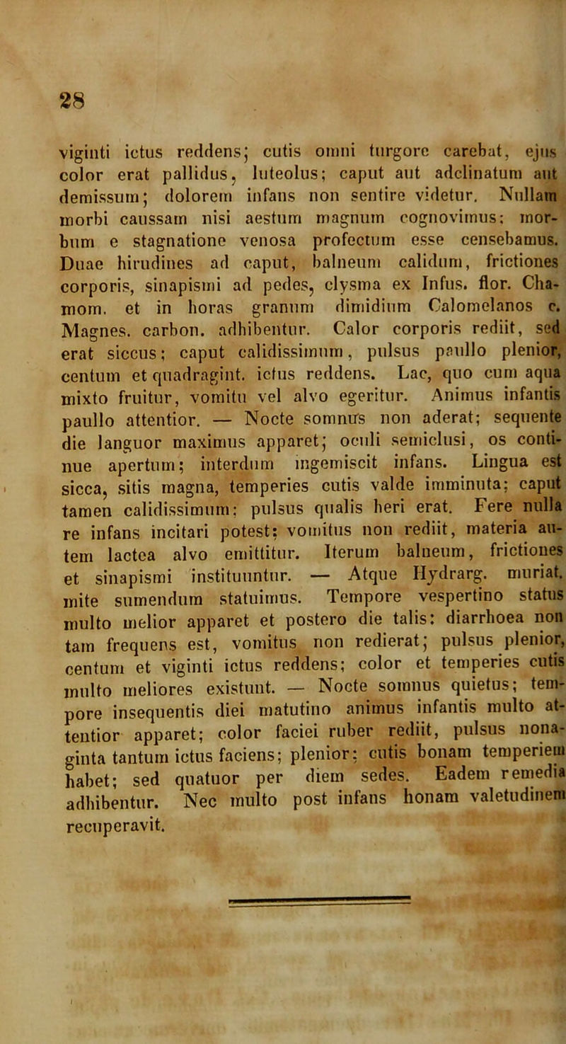 viginti ictus reddens; cutis omni turgorc carebat, ejus color erat pallidus, luteolus; caput aut adclinatum aut demissum; dolorem infans non sentire videtur. Nullam morbi caussam nisi aestum magnum cognovimus: mor- bum e stagnatione venosa profectum esse censebamus. Duae hirudines ad caput, balneum calidum, frictiones corporis, sinapismi ad pedes, clysma ex Infus. flor. Cha- mom. et in horas granum dimidium Calomelanos c. Magnes, carbon. adhibentur. Calor corporis rediit, sed erat siccus; caput calidissimum, pulsus paullo plenior, centum et quadragint. ictus reddens. Lac, quo cum aqua mixto fruitur, vomitu vel alvo egeritur. Animus infantis paullo attentior. — Nocte somnus non aderat; sequente die languor maximus apparet; oculi semiclusi, os conti- nue apertum; interdum ingemiscit infans. Lingua est sicca, sitis magna, temperies cutis valde imminuta: caput tamen calidissimum; pulsus qualis heri erat. Fere nulla re infans incitari potest; vomitus non rediit, materia au- tem lactea alvo emittitur. Iterum balneum, frictiones et sinapismi instituuntur. — Atque Hydrarg. muriat. mite sumendum statuimus. Tempore vespertino status multo melior apparet et postero die talis: diarrhoea non tam frequens est, vomitus non redierat; pulsus plenior, centum et viginti ictus reddens; color et temperies cutis multo meliores existuut. — Nocte somnus quietus; tem- pore insequentis diei matutino animus infantis multo at- tentior apparet; color faciei ruber rediit, pulsus nona- ginta tantum ictus faciens; plenior; cutis bonam temperiem habet; sed quatuor per diem sedes. Eadem remedia adhibentur. Nec multo post infans honam valetudinem recuperavit.