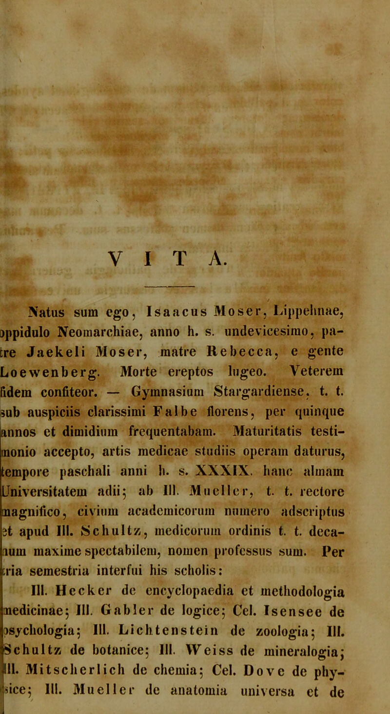 VITA. Natus sum ego, Isaacus Moser, Lippehnae, oppidulo Neomarchiae, anno h. s. undevicesimo, pa- tre Jaekeli Moser, matre Rebecca, e gente Loewenberg. Morte ereptos lugeo. Veterem fidem confiteor. — Gymnasium Stargardiense. t. t. sub auspiciis clarissimi Falbe florens, per quinque [annos et dimidium frequentabam. Maturitatis testi- monio accepto, artis medicae studiis operam daturus, tempore paschali anni h. s. XXXIX. hanc almam Universitatem adii5 ab 111. Mueller, t. t. rectore magnifico, civium acadcmicorum numero adscriptus 3t apud III. Schultz, medicorum ordinis t. t. deca- num maxime spectabilem, nomen professus sum. Per tria semestria interfui his scholis: 111. Heck er de encyclopaedia et methodologia medicinae5 111. Gabler de logice5 Cei. Isensee de osyckologia5 III. Lichtenstein de zoologia; III. Schultz de botanice; 111. Weiss de mineralogia; fll. Mitscherlich de chemia; Cei. Do ve de phy- jdee; III. Mueller de anatomia universa et de /