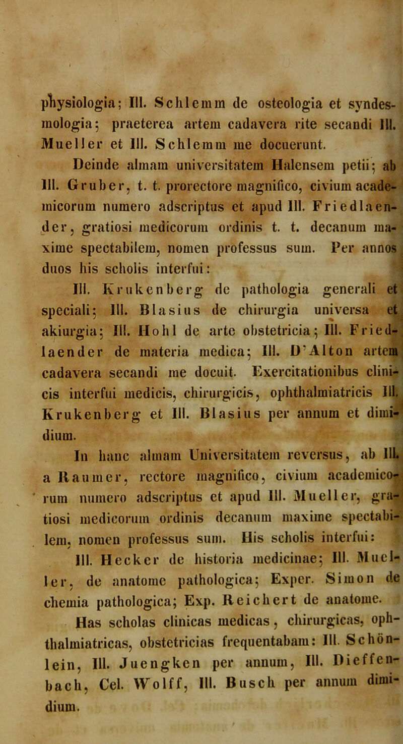 physiologia; 111. Schlemm de osteologia et syndes- inologia; praeterea artem cadavera rite secandi 111. Mueller et III. Schlemm me docuerunt. Deinde almam universitatem Halcnsem petii; ab 111. Gruber, t. t. prorectore magnifico, civium acade- micorum numero adscriptus et apud III. Friedlaen- der, gratiosi medicorum ordinis t. t. decanum ma- xime spectabilem, nomen professus sum. Per annos duos his scholis interfui: 111. Krukenberg de pathologia generali et speciali; 111. BIasius de chirurgia universa et akiurgia; IU. Hohl de arte obstetricia; 111. Fried- laender de materia medica; 111. Alton artem cadavera secandi me docuit. Exercitationibus clini- cis interfui medicis, chirurgicis, ophthalmiatricis 111, Krukenberg et III. Blasius per annum et dimi- dium. In hanc almam Universitatem reversus, ab 111. a It an m er, rectore magnifico, civium academico- rum numero adscriptus et apud 111. Mueller, gra- tiosi medicorum ordinis decanum maxime spectabi- lem, nomen professus sum. His scholis interfui: 111. Heckcr de historia medicinae; 111. Muel- ler, de anatome pathologica; Exper. Simon de chemia pathologica; Exp. Reichert de anatome. Has scholas clinicas medicas, chirurgicas, oph- thalmiatricas, obstetricias frequentabam: III. Schon- lein, 111. Juengken per annum, IU. Dieffen- bacli, Cei. Wolff, III. Busch per annum dimi- dium.