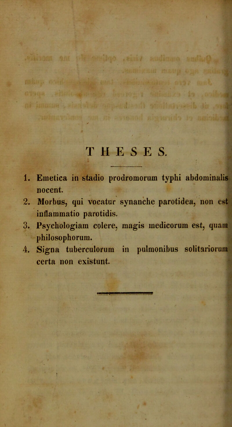 1. Emetica in stadio prodromorum typhi abdominalis nocent. 2. Morbus, qui vocatur synanche parotidea, non est inflammatio parotidis. 3. Psychologiam colere, magis medicorum est, quam philosophorum. 4. Signa tuberculorum in pulmonibus solitariorum certa non existunt.