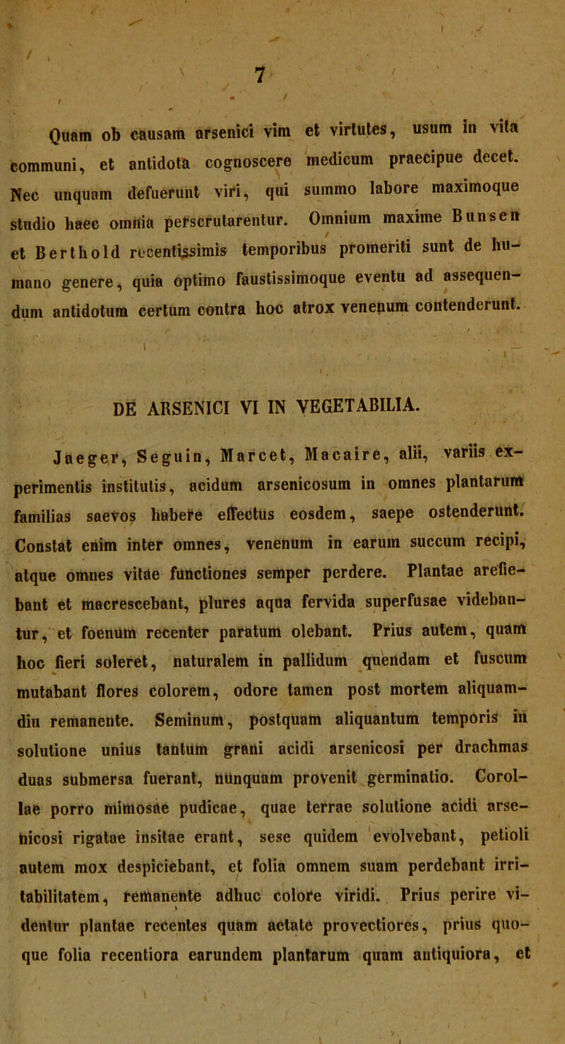 7 ' . ' ' Quam ob causam arsenici vim et virtutes, usum in vita communi, et antidota cognoscere medicum praecipue decet. Nec unquam defuerunt viri, qui summo labore maximoque studio haec omriia perscrutarentur. Omnium maxime Bunsen et Berthold rocentissimis temporibus promeriti sunt de hu- mano genere, quia optimo faustissimoque eventu ad assequen- dum antidotum certum contra hoc atrox venenum contenderunt. DE ABSENICI VI IN VEGETABILIA. Jaeger, Seguin, Marcet, Macaire, alii, variis ex- perimentis institutis, acidum arsenicosum in omnes plantarum familias saevos habere effectus eosdem, saepe ostenderunt. Constat enim inter omnes, venenum in earum succum recipi, atque omnes vitae functiones semper perdere. Plantae arefie- bant et macrescebant, plures aqua fervida superfusae videban- tur, et foenum recenter paratum olebant. Prius autem, quam hoc fieri soleret, naturalem in pallidum quendam et fuscum mutabant flores colorem, odore tamen post mortem aliquam- diu remanente. Seminum, postquam aliquantum temporis in solutione unius tantum grani acidi arsenicosi per drachmas duas submersa fuerant, nUnquam provenit germinatio. Corol- lae porro mimosae pudicae, quae terrae solutione acidi arse- hicosi rigatae insitae erant, sese quidem evolvebant, petioli autem mox despiciebant, et folia omnem suam perdebant irri- tabilitatem, remanente adhuc colore viridi. Prius perire vi- dentur plantae recentes quam aetate provectiores, prius quo- que folia recentiora earundem plantarum quam antiquiora, et