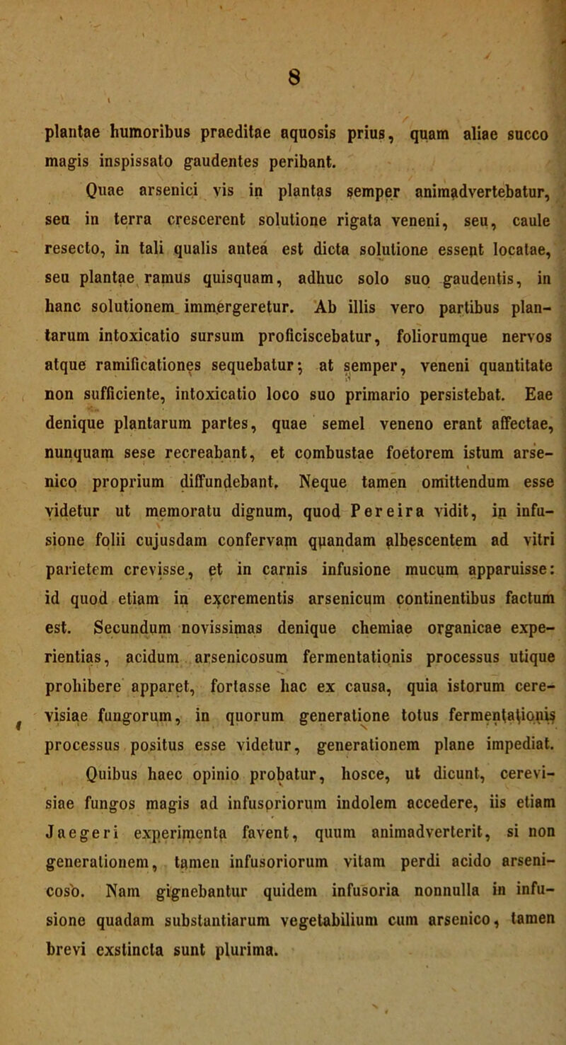 plantae humoribus praeditae aquosis prius, quam aliae succo magis inspissato gaudentes peribant. Quae arsenici vis in plantas semper animadvertebatur, seu in terra crescerent solutione rigata veneni, seu, caule resecto, in tali qualis antea est dicta solutione essent locatae, seu plantae ramus quisquam, adhuc solo suo gaudentis, in hanc solutionem immergeretur. Ab illis vero partibus plan- tarum intoxicatio sursum proficiscebatur, foliorumque nervos atque ramificationes sequebatur; at semper, veneni quantitate ’ p *• non sufficiente, intoxicatio loco suo primario persistebat. Eae denique plantarum partes, quae semel veneno erant affectae, nunquam sese recreabant, et combustae foetorem istum arse- nico proprium diffundebant. Neque tamen omittendum esse videtur ut memoratu dignum, quod Per e ira vidit, in infu- sione folii cujusdam confervam quandam albescentem ad vitri parietem crevisse, et in carnis infusione mucum apparuisse: id quod etiam in excrementis arsenicum continentibus factum est. Secundum novissimas denique chemiae organicae expe- rientias, acidum arsenicosum fermentatipnis processus utique prohibere apparet, fortasse hac ex causa, quia istorum cere- # visiae fungorum, in quorum generatione totus fermenta^ionis processus positus esse videtur, generationem plane impediat. Quibus haec opinio probatur, liosce, ut dicunt, cerevi- siae fungos magis ad infusoriorum indolem accedere, iis etiam J aeger i experimenta favent, quum animadverterit, si non generationem, tamen infusoriorum vitam perdi acido arseni- coso. Nam gignebantur quidem infusoria nonnulla in infu- sione quadam substantiarum vegetabilium cum arsenico, tamen brevi exstincta sunt plurima.