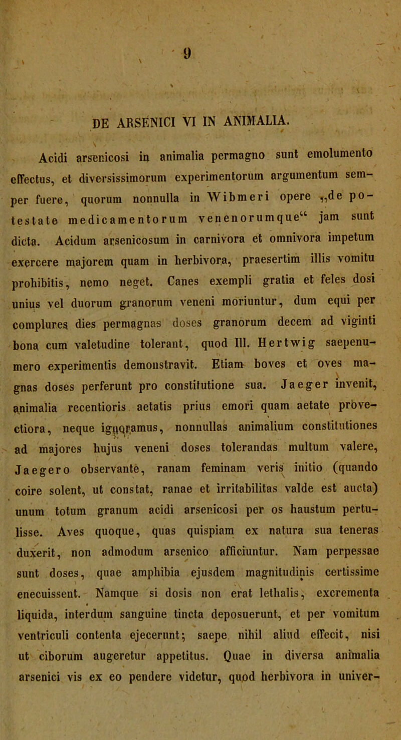 Acidi arsenicosi in animalia permagno sunt emolumento effectus, et diversissimorum experimentorum argumentum sem- per fuere, quorum nonnulla in Wibmeri opere ,,de po- testate medicamentorum venenorumque“ jam sunt dicta. Acidum arsenicosum in carnivora et omnivora impetum exercere majorem quam in herbivora, praesertim illis vomitu prohibitis, nemo neget. Canes exempli gratia et feles dosi unius vel duorum granorum veneni moriuntur, dum equi per complures dies permagnas doses granorum decem ad viginti bona cum valetudine tolerant, quod 111. Hertwig saepenu- mero experimentis demonstravit. Etiam boves et oves ma- gnas doses perferunt pro constitutione sua. Jaeger invenit, animalia recentioris aetatis prius emori quam aetate prove- ctiora, neque ignqramus, nonnullas animalium constitutiones ad majores hujus veneni doses tolerandas multum valere, Jaegero observante, ranam feminam veris initio (quando coire solent, ut constat, ranae et irritabilitas valde est aucta) unum totum granum acidi arsenicosi per os haustum pertu- lisse. Aves quoque, quas quispiam ex natura sua teneras duxerit, non admodum arsenico afficiuntur. Nam perpessae sunt doses, quae amphibia ejusdem magnitudinis certissime enecuissent. Namque si dosis non erat lelhalis, excrementa liquida, interdum sanguine lincta deposuerunt, et per vomitum ventriculi contenta ejecerunt; saepe nihil aliud effecit, nisi ut ciborum augeretur appetitus. Quae in diversa animalia arsenici vis ex eo pendere videtur, quod herbivora in univer-
