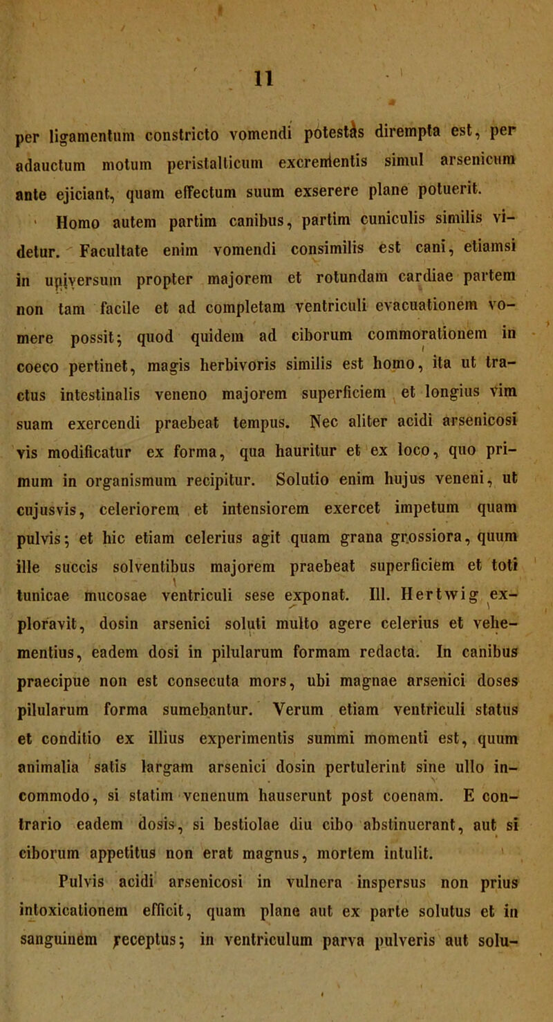 per ligamentum constricto vomendi potestas dirempta est, per adauctum motum peristalticum excrententis simul arsenicum ante ejiciant, quam effectum suum exserere plane potuerit. Homo autem partim canibus, partim cuniculis similis vi- detur. Facultate enim vomendi consimilis est cani, etiamsi in upiversum propter majorem et rotundam cardiae partem non tam facile et ad completam ventriculi evacuationem vo- mere possit 5 quod quidem ad ciborum commorationem in coeco pertinet, magis herbivoris similis est liomo, ita ut tra- ctus intestinalis veneno majorem superficiem et longius vim suam exercendi praebeat tempus. Nec aliter acidi arsenicosi vis modificatur ex forma, qua hauritur et ex loco, quo pri- mum in organismum recipitur. Solutio enim hujus veneni, ut cujusvis, celeriorem et intensiorem exercet impetum quam pulvis; et hic etiam celerius agit quam grana grossiora, quum ille succis solventibus majorem praebeat superficiem et toti \ tunicae mucosae ventriculi sese exponat. 111. Hertwig ex- ploravit, dosin arsenici soluti multo agere celerius et vehe- mentius, eadem dosi in pilularum formam redacta. In canibus praecipue non est consecuta mors, ubi magnae arsenici doses pilularum forma sumebantur. Verum etiam ventriculi status et conditio ex illius experimentis summi momenti est, quum animalia satis largam arsenici dosin pertulerint sine ullo in- commodo, si statim venenum hauserunt post coenam. E con- trario eadem dosis, si bestiolae diu cibo abstinuerant, aut si ciborum appetitus non erat magnus, mortem intulit. Pulvis acidi arsenicosi in vulnera inspersus non prius intoxicationem efficit, quam plane aut ex parte solutus et in sanguinem jreceptus; in ventriculum parva pulveris aut solu-