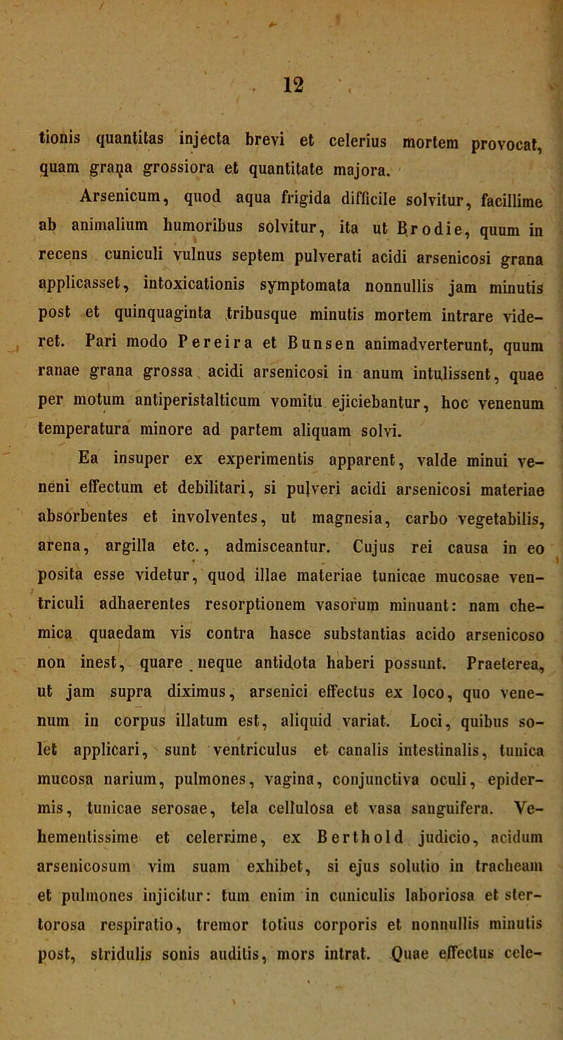 tionis quantitas injecta brevi et celerius mortem provocat, quam graija grossiora et quantitate majora. Arsenicum, quod aqua frigida difficile solvitur, facillime ab animalium humoribus solvitur, ita ut Br odi e, quum in recens cuniculi vulnus septem pulverati acidi arsenicosi grana applicasset, intoxicationis symptomata nonnullis jam minutis post et quinquaginta tribusque minutis mortem intrare vide- ret. Pari modo Pereira et Bunsen animadverterunt, quum ranae grana grossa acidi arsenicosi in anum intulissent, quae per motum antiperistalticum vomitu ejiciebantur, hoc venenum temperatura minore ad partem aliquam solvi. Ea insuper ex experimentis apparent, valde minui ve- neni effectum et debilitari, si pujveri acidi arsenicosi materiae absorbentes et involventes, ut magnesia, carbo vegetabilis, arena, argilla etc., admisceantur. Cujus rei causa in eo * - posita esse videtur, quod illae materiae tunicae mucosae ven- triculi adhaerentes resorptionem vasorum minuant: nam che- mica quaedam vis contra hasce substantias acido arsenicoso non inest, quare, neque antidota haberi possunt. Praeterea, ut jam supra diximus, arsenici effectus ex loco, quo vene- num in corpus illatum est, aliquid variat. Loci, quibus so- let applicari, sunt ventriculus et canalis intestinalis, tuuica mucosa narium, pulmones, vagina, conjunctiva oculi, epider- mis, tunicae serosae, tela cellulosa et vasa sanguifera. Ve- hementissime et celerrime, ex Berthold judicio, acidum arseuicosum vim suam exhibet, si ejus solutio in tracheam et pulmones injicitur: tum enim in cuniculis laboriosa et ster- torosa respiratio, tremor totius corporis et nonnullis minutis post, stridulis sonis auditis, mors intrat. Quae effectus cele-