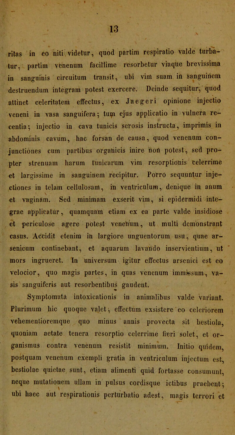 ritas in eo niti videtur, quod partim respiratio valde turba- tur, partim venenum facillime resorbetur viaqlie brevissima in sanguinis circuitum transit, ubi vim suam in sanguinem destruendum integram potest exercere. Deinde sequitur, quod attinet celeritatem effectus, ex Jaegeri opinione injectio veneni in vasa sanguifera; tum ejus applicatio in vulnera re- centia; injectio in cava tunicis serosis instructa, imprimis in abdominis cavum, hac forsan de causa, quod venenum con- junctiones cum partibus organicis inire iioil potest, sed pro- pter strenuam harum tunicarum vim resorptionis celerrime et largissime in sanguinem recipitur. Porro sequuntur inje- ctiones in telam cellulosam, in ventriculum, denique in anum \ • et vaginam. Sed minimam exserit vim, si epidermidi inte- grae applicatur, quamquam etiam ex ea parte valde insidiose et periculose agere potest venehiim, ut multi demonstrant casus. Accidit etenim in largiore unguentorum usu, quae ar- senicum continebant, et aquarum lavando inservientium, ut mors ingrueret. In universum igitur effectus arsenici est eo velocior, quo magis partes, in quas venenum immissum, va- sis sanguiferis aut resorbentibus gaudent. ♦ Symptomata intoxicationis in animalibus valde Variant. Plurimum hic quoque valet, effectum exsistere eo celeriorem vehementioremque quo minus annis provecta sit bestiola, quoniam aetate tenera resorptio celerrime fieri solet, et or- ganismus contra venenum resistit minimum. Initio quidem, postquam venenum exempli gratia in ventriculum injectum est, bestiolae quietae sunt, etiam alimenti quid fortasse consumunt, neque mutationem ullam in pulsus cordisque ictibus praebent; ubi haec aut respirationis perturbatio adest, magis terrori et