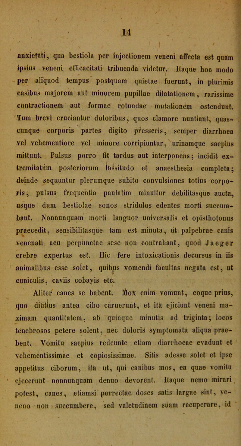 anxietati, qua bestiola per injectionem veneni affecta est quam ipsius veneni efficacitati tribuenda videtur. Itaque hoc modo per aliquod tempus postquam quietae fuerunt, in plurimis casibus majorem aut minorem pupillae dilatationem, rarissime contractionem aut formae rotundae mutationem ostendunt. Tum brevi cruciantur doloribus, quos clamore nuntiant, quas- cunque corporis partes digito presseris, semper diarrhoea vel vehementiore vel minore corripiuntur, urinamque saepius mittunt. Pulsus porro fit tardus aut interponens; incidit ex- tremitatum posteriorum lassitudo et anaesthesia completa; deindfr sequuntur plerumque subito convulsiones totius corpo- ris , pulsus frequentia paulatim minuitur debilitasque aucta, / usque dum bestiolae sonos stridulos edentes morti succum- bant. Nonnunquam morti languor universalis et opisthotonus praecedit, sensibilitasque tam est minuta, iit palpebrae canis venenati acu perpunctae sese non contrahant, quod Jaeger crebre expertus est. Hic fere intoxicationis decursus in iis animalibus esse solet, quibus vomendi facultas negata est, ut I* cuniculis, caviis cobayis etc. Aliter canes se habent. ]ffoX enim vomunt, eoque prius, quo dilitius antea cibo caruerunt, et ita ejiciunt veneni ma- ximam quantitatem, ab quinque minutis ad triginta; locos tenebrosos petere solent, nec doloris symptomata aliqua prae- bent. Vomitu saepius redeunte etiam diarrhoeae evadunt et vehementissimae et copiosissimae. Sitis adesse solet et ipse appetitus ciborum, ita ut, qui canibus mos, ea quae vomitu ' ejecerunt nonnunquam denuo devorent. Itaque nemo mirari potest, canes, etiamsi porrectae doses salis largae sint, ve- neno non succumbere, sed valetudinem suam recuperare, id