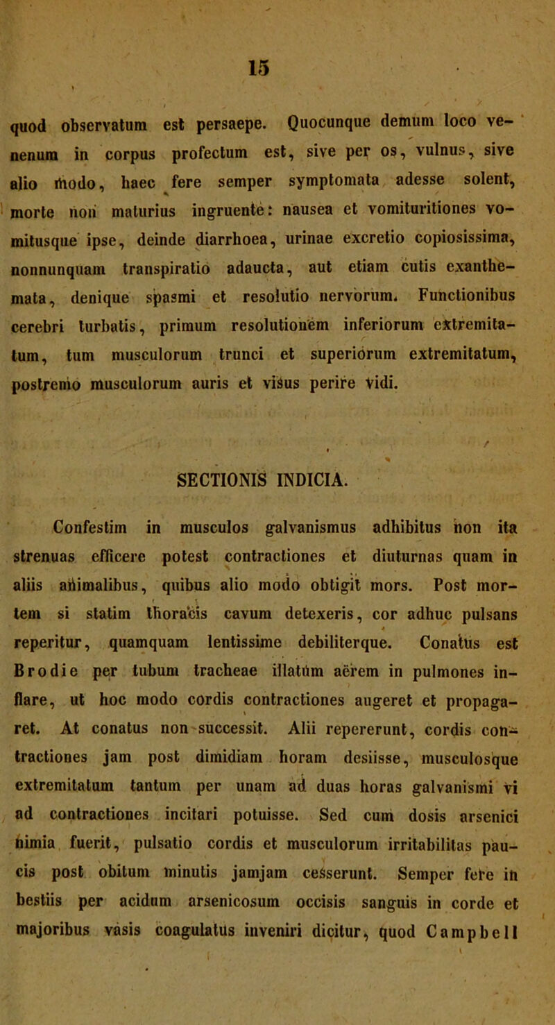 quod observatum est persaepe. Quocunque demum loco ve- nenum in corpus profectum est, sive per os, vulnus, sive alio ihodo, haec fere semper symptomata adesse solent, morte noii maturius ingruente: nausea et vomituritiones vo- mitusque ipse, deinde diarrhoea, urinae excretio copiosissima, nonnunquam transpiratio adaucta, aut etiam cutis exanthe- mata, denique spasmi et resolutio nervorum. Functionibus cerebri turbatis, primum resolutionem inferiorum extremita- tum, tum musculorum trunci et superiorum extremitatum, postremo musculorum auris et visus perire Vidi. ' : / * ‘ * SECTIONIS INDICIA. Confestim in musculos galvanismus adhibitus non ita strenuas efficere potest contractiones et diuturnas quam in aliis abimalibus, quibus alio modo obtigit mors. Post mor- tem si statim thoracis cavum detexeris, cor adhuc pulsans 4 reperitur, quamquam lentissime debiliterque. Conatus est Brodie per tubum tracheae illatiim aerem in pulmones in- flare, ut hoc modo cordis contractiones augeret et propaga- ret. At conatus non successit. Alii repererunt, cordis con- tractiones jam post dimidiam horam desiisse, musculosque extremitatum tantum per unam ad duas horas galvanismi Vi ad contractiones incitari potuisse. Sed cum dosis arsenici nimia fuerit, pulsatio cordis et musculorum irritabilitas pau- cis post obitum minutis jamjam cesserunt. Semper febe ih bestiis per acidum arsenicosum occisis sanguis in corde et majoribus vasis coagulatus inveniri dicitur, quod Campbell