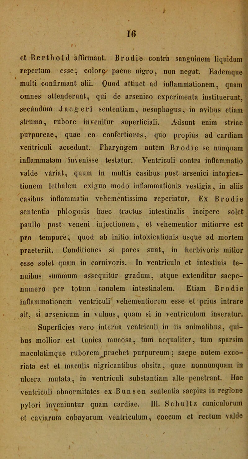 1G i \ et Berthold affirmant. Brodie contra sanguinem liquidum repertum esse, color^ paene nigro, non negat. Eademque multi confirmant alii. Quod attinet ad inflammationem, quam omnes attenderunt, qui de arsenico experimenta instituerunt, secundum Jaegeri sententiam, oesophagus, in avibus etiam struma, rubore invenitur superficiali. Adsunt enim striae purpureae, quae eo confertiores, quo propius ad cardiam ventriculi accedunt. Pharyngem autem Brodie se nunquam inflammatam invenisse testatur. Ventriculi contra inflammatio valde variat, quum in multis casibus post arsenici intoxica- tionem lethalem exiguo modo inflammationis vestigia, in aliis casibus inflammatio vehementissima reperiatur. Ex Brodie sententia phlogosis haec tractus intestinalis incipere solet paullo post veneni injectionem, et vehementior mitiorve est pro tempore, quod ab initio intoxicationis usque ad mortem praeteriit. Conditiones si pares sunt, in herbivoris mitior esse solet quam in carnivoris. In ventriculo et intestinis te- nuibus summum assequitur gradum, atque extenditur saepe- numerd per totum canalem intestinalem. Etiam Brodie inflammationem ventriculi vehementiorem esse et prius intrare ait, si arsenicum in vulnus, quam si in ventriculum inseratur. Superficies vero interna ventriculi in iis animalibus, qui- bus mollior est tunica mucosa, tuiti aequaliter, tum sparsiin maculatimque ruborem ^praebet purpureum; saepe autem exco- riata est et maculis nigricantibus obsita, quae nonnunquam in ulcera mutata, in ventriculi substantiam alte penetrant. Hae ventriculi abnormitates ex Bunsen sententia saepius in regione pylori inveniuntur quam cardiae. 111. Schultz cuniculorum et caviarum cobayarum ventriculum, coecum et rectum valde i