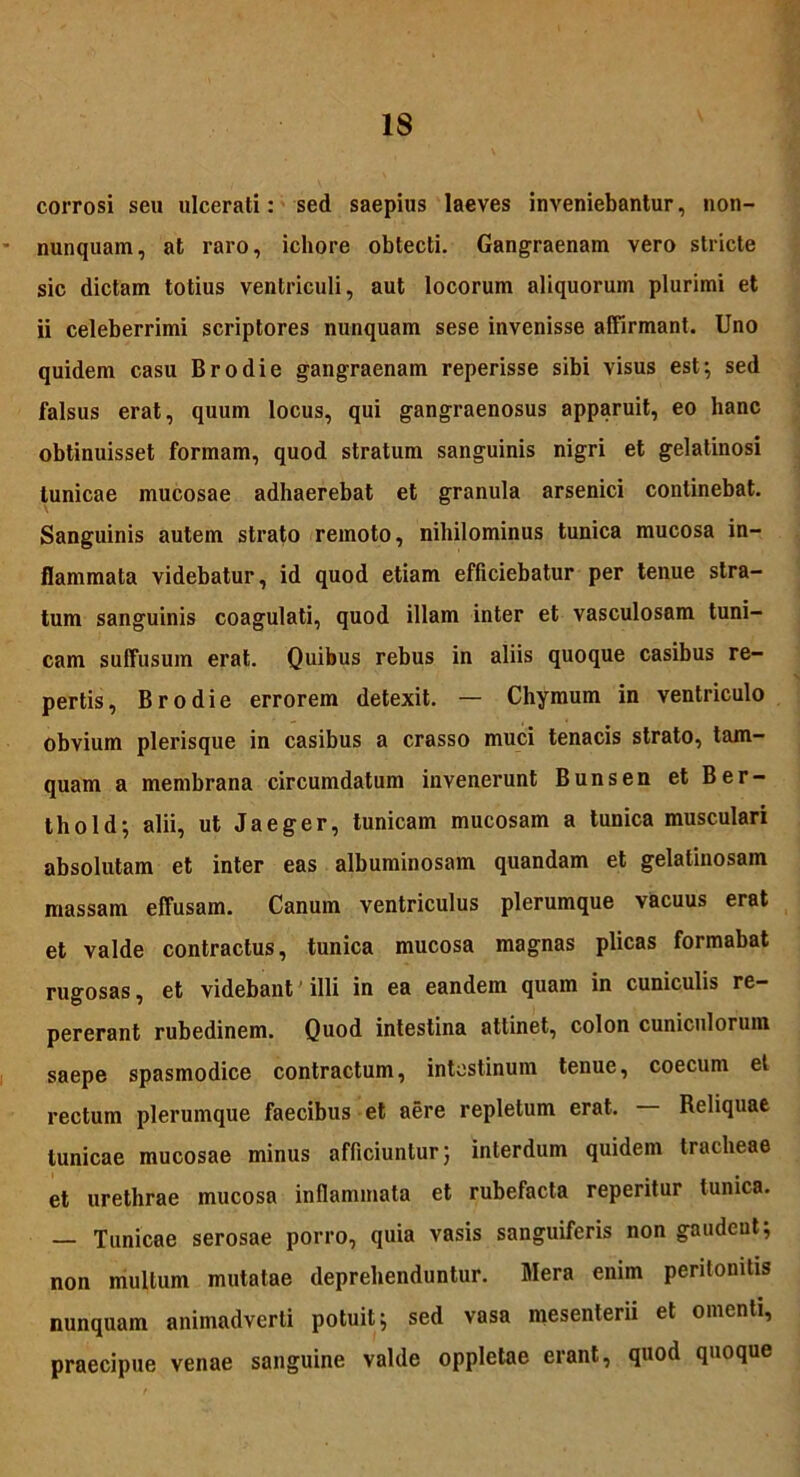 corrosi seu ulcerati: sed saepius laeves inveniebantur, non- nunquam, at raro, icliore obtecti. Gangraenam vero stricte sic dictam totius ventriculi, aut locorum aliquorum plurimi et ii celeberrimi scriptores nunquam sese invenisse affirmant. Uno quidem casu Brodie gangraenam reperisse sibi visus est; sed falsus erat, quum locus, qui gangraenosus apparuit, eo hanc obtinuisset formam, quod stratum sanguinis nigri et gelatinosi tunicae mucosae adhaerebat et granula arsenici continebat. Sanguinis autem strato remoto, nihilominus tunica mucosa in- flammata videbatur, id quod etiam efficiebatur per tenue stra- tum sanguinis coagulati, quod illam inter et vasculosam tuni- cam suffusum erat. Quibus rebus in aliis quoque casibus re- pertis, Brodie errorem detexit. — Cliymum in ventriculo obvium plerisque in casibus a crasso muci tenacis strato, tam- quam a membrana circumdatum invenerunt Bunsen et Ber- thold; alii, ut Jaeger, tunicam mucosam a tunica musculari absolutam et inter eas albuminosam quandam et gelatinosam massam effusam. Canum ventriculus plerumque vacuus erat et valde contractus, tunica mucosa magnas plicas formabat rugosas, et videbant illi in ea eandem quam in cuniculis re- pererant rubedinem. Quod intestina attinet, colon cuniculorum saepe spasmodice contractum, intestinum tenue, coecum et rectum plerumque faecibus et aere repletum erat. — Reliquae tunicae mucosae minus afficiuntur; interdum quidem tracheae et urethrae mucosa inflammata et rubefacta reperitur tunica. — Tunicae serosae porro, quia vasis sanguiferis non gaudent; non mullum mutatae deprehenduntur. Mera enim peritonitis nunquam animadverti potuit; sed vasa mesenterii et omenti, praecipue venae sanguine valde oppletae erant, quod quoque