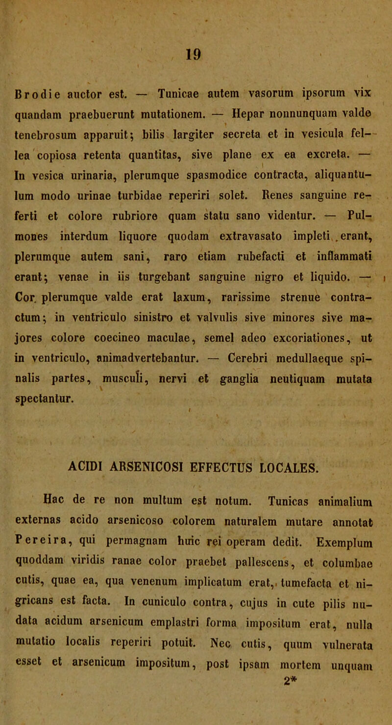 Brodie auctor est. — Tunicae autem vasorum ipsorum vix quandam praebuerunt mutationem. — Hepar nonnunquam valde tenebrosum apparuit; bilis largiter secreta et in vesicula fel- lea copiosa retenta quantitas, sive plane ex ea excreta. — , 1 In vesica urinaria, plerumque spasmodice contracta, aliquantu- lum modo urinae turbidae reperiri solet. Renes sanguine re- ferti et colore rubriore quam statu sano videntur. — Pul- mones interdum liquore quodam extravasato impleti .erant, plerumque autem sani, raro etiam rubefacti et inflammati erant; venae in iis turgebant sanguine nigro et liquido. — i Cor. plerumque valde erat laxum, rarissime strenue contra- ctum; in ventriculo sinistro et valvulis sive minores sive ma- jores colore coecineo maculae, semel adeo excoriationes, ut in ventriculo, animadvertebantur. — Cerebri medullaeque spi- nalis partes, musculi, nervi et ganglia neutiquam mutata spectantur. I ACIDI ARSENICOSI EFFECTUS LOCALES. Hac de re non multum est notum. Tunicas animalium externas acido arsenicoso colorem naturalem mutare annotat P er ei r a, qui permagnam liuic rei operam dedit. Exemplum quoddam viridis ranae color praebet pallescens, et columbae cutis, quae ea, qua venenum implicatum erat,, tumefacta et ni- gricans est facta. In cuniculo contra, cujus in cute pilis nu- data acidum arsenicum emplastri forma impositum erat, nulla mutatio localis reperiri potuit. Nec cutis, quum vulnerata esset et arsenicum impositum, post ipsam mortem unquam 2*