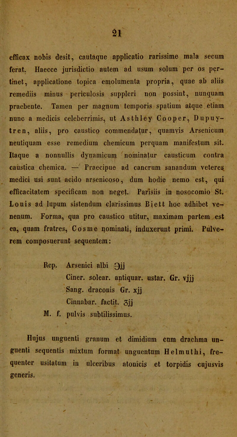 efficax nobis desit, cautaque applicatio rarissime mala secum ferat. Haecce jurisdictio autem ad usum solum per os per- tinet, applicatione topica emolumenta propria, quae ab aliis remediis minus periculosis suppleri non possint, nunquam • . » ’ praebente. Tamen per magnum temporis spatium atque etiam nunc a medicis celeberrimis, ut Asthley Cooper, Dupuy- tren, aliis, pro caustico commendatur, quamvis Arsenicum neutiquam esse remedium chemicum perquam manifestum sit. Itaque a nonnullis dynamicum nominatur causticum contra caustica chemica. — Praecipue ad cancrum sanandum veteres, medici usi sunt acido arsenicoso, dum hodie nemo est, qui efficacitatem specificam non neget. Parisiis in nosocomio St. Louis ad lupum sistendum clarissimus Biett lioc adhibet ve- nenum. Forma, qua pro caustico utitur, maximam partem est ea, quam fratres, Cosme qominati, induxerunt primi. Pulve- rem composuerunt sequentem: Rcp. Arsenici albi 0jj Ciner. solear. aptiquar. ustar. Gr. vjjj Sang. draconis Gr. xjj Cinnabar, factit. 3jj M. f. pulvis subtilissimus. * Hujus unguenti granum et dimidium cum drachma un- guenti sequentis mixtum format unguentum Helmuthi, fre- quenter usitatum in ulceribus atonicis et torpidis cujusvis generis.