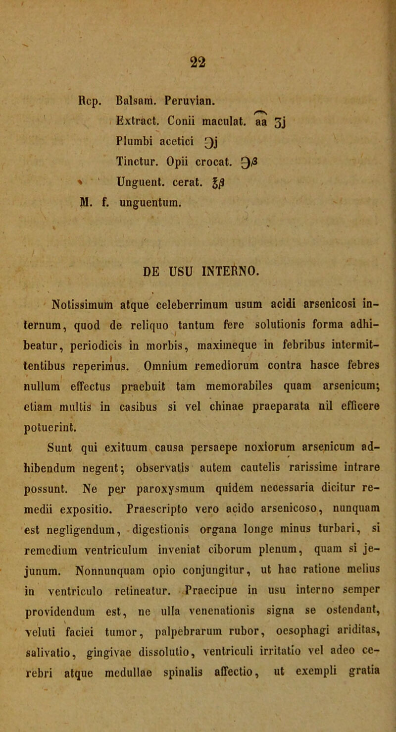 Rcp. Balsam. Peruvian. Extract. Conii maculat, aa 3j Plumbi acetici 0j Tinctur. Opii crocat. 0/3 * Unguent, cerat. J/J M. f. unguentum. DE USU INTERNO. Notissimum atque celeberrimum usum acidi arsenicosi in- ternum, quod de reliquo tantum fere solutionis forma adhi- beatur, periodicis in morbis, maximeque in febribus intermit- tentibus reperimus. Omnium remediorum contra hasce febres nullum effectus praebuit tam memorabiles quam arsenicum; etiam mullis in casibus si vel chinae praeparata nil efficere potuerint. Sunt qui exituum causa persaepe noxiorum arsenicum ad- hibendum negent; observatis autem cautelis rarissime intrare possunt. Ne per paroxysmum quidem necessaria dicitur re- medii expositio. Praescripto vero acido arsenicoso, nunquam est negligendum, digestionis organa longe minus turbari, si remedium ventriculum inveniat ciborum plenum, quam si je- junum. Nonnunquam opio conjungitur, ut hac ratione melius in ventriculo retineatur. Praecipue in usu interno semper providendum est, ne ulla venenationis signa se ostendant, veluti faciei tumor, palpebrarum rubor, oesophagi ariditas, salivatio, gingivae dissolutio, ventriculi irritatio vel adeo ce- rebri atque medullae spinalis affectio, ut exempli gratia