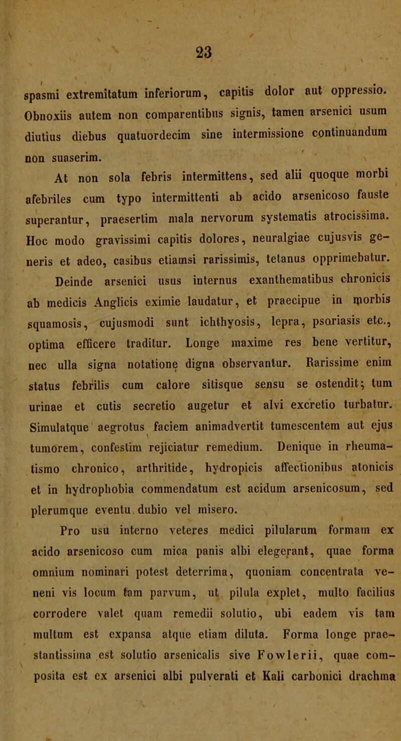 spasmi extremitatum inferiorum, capitis dolor aut oppressio. Obnoxiis autem non comparentibus signis, tamen arsenici usum diutius diebus quatuordecim sine intermissione continuandum non suaserim. At non sola febris intermittens, sed alii quoque morbi afebriles cum typo intermittenti ab acido arsenicoso fauste superantur, praesertim mala nervorum systematis atrocissima. Hoc modo gravissimi capitis dolores, neuralgiae cujus vis ge- neris et adeo, casibus etiamsi rarissimis, tetanus opprimebatur. Deinde arsenici usus internus exanthematibus chronicis ab medicis Anglicis eximie laudatur, et praecipue in rporbis squamosis, cujusmodi sunt ichthyosis, lepra, psoriasis elc., optima efficere traditur. Longe maxime res bene vertitur, nec ulla signa notatione digna observantur. Rarissime enim status febrilis cum calore sitisque sensu se ostendit; tum urinae et cutis secretio augetur et alvi excretio turbatur. Simulatque aegrotus faciem animadvertit tumescentem aut ejus tumorem, confeslim rejiciatur remedium. Denique in rheuma- tismo chronico, arthritide, hydropicis affectionibus atonicis et in hydrophobia commendatum est acidum arsenicosum, sed plerumque eventu dubio vel misero. Pro usu interno veteres medici pilularum formam ex acido arsenicoso cum mica panis albi elegerant, quae forma omnium nominari potest deterrima, quoniam concentrata ve- neni vis locum tam parvum, ut pilula explet, multo facilius corrodere valet quam remedii solutio, ubi eadem vis tam multum est expansa atque etiam diluta. Forma longe prae- stantissima est solutio arsenicalis sive Fowlerii, quae com- posita est ex arsenici albi pulverati et Kali carbonici drachma