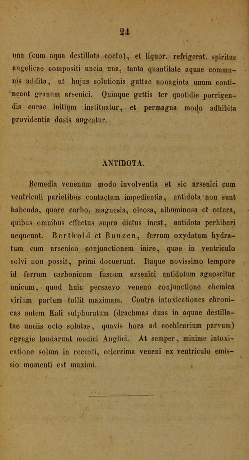 una (cum aqua destillata cocto), et liquor, refrigerat, spiritus angelicae compositi uncia una, tanta quantitate aquae commu- nis addita, ut hujus solutionis guttae nonaginta unum conti- neant granum arsenici. Quinque guttis ter quotidie porrigen- dis curae initium instituatur, et permagna modo adhibita providentia dosis augeatur. ANTIDOTA. 1 Remedia venenum modo involventia et sic arsenici cum ventriculi parietibus contactum impedientia, antidota non sunt habenda, quare carbo, magnesia, oleosa, albuminosa et cetera, quibus omnibus effectus supra dictus inest, antidota perhiberi nequeunt. Berthold et Bunzen, ferrum oxydatum hydra- tum cum arsenico conjunctionem inire, quae in ventriculo solvi non possit, primi docuerunt. Itaque novissimo tempore id ferrum carbonicum fuscum arsenici antidotum agnoscitur unicum, quod huic persaevo veneno conjunctione chemica virium partem tollit maximam. Contra intoxicationes chroni- cas autem Kali sulphuratum (drachmas duas in aquae destilla- \ tae unciis octo solutas, quavis hora ad cochlearium parvum) egregie laudarunt medici Anglici. At semper, minime intoxi- catione solum in recenti, celerrima veneni ex ventriculo emis- sio momenti est maximi.