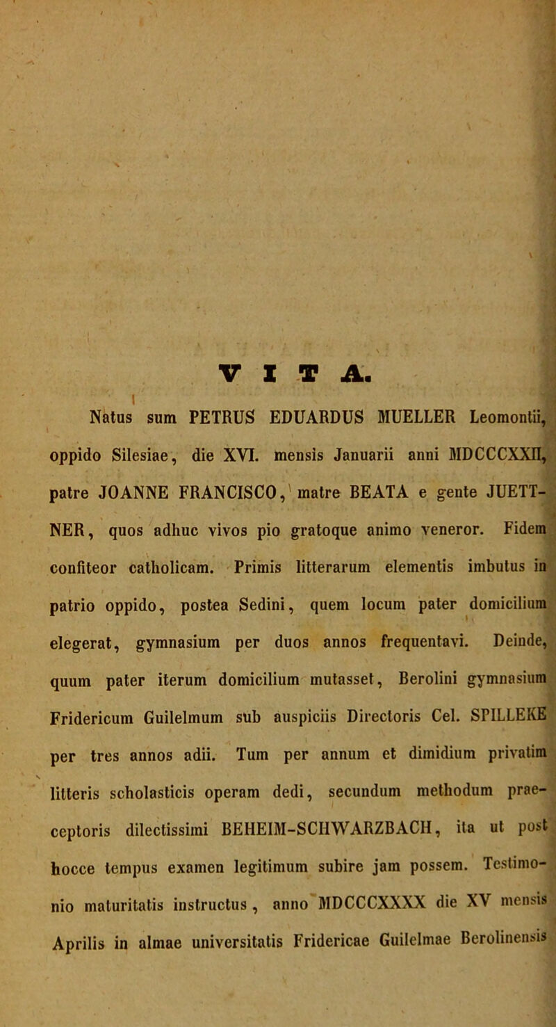 Natus sum PETRUS EDUARDUS MUELLER Leomontii, oppido Silesiae, die XVI. mensis Januarii anni MDCCCXXII, patre JOANNE FRANCISCO,'matre BEATA e gente JUETT- NER, quos adhuc vivos pio gratoque animo veneror. Fidem confiteor catholicam. Primis litterarum elementis imbutus in patrio oppido, postea Sedini, quem locum pater domicilium elegerat, gymnasium per duos annos frequentavi. Deinde, quum pater iterum domicilium mutasset, Berolini gymnasium Fridericum Guilelmum sub auspiciis Directoris Cei. SPILLEKE per tres annos adii. Tum per annum et dimidium privatim litteris scholasticis operam dedi, secundum methodum prae- ceptoris dilectissimi BEHEIM-SCIIWARZBACH, ita ut post hocce tempus examen legitimum subire jam possem. Testimo- nio maturitatis instructus , anno MDCCCXXXX die XV mensis Aprilis in almae universitatis Fridericae Guilelmae Berolinensis